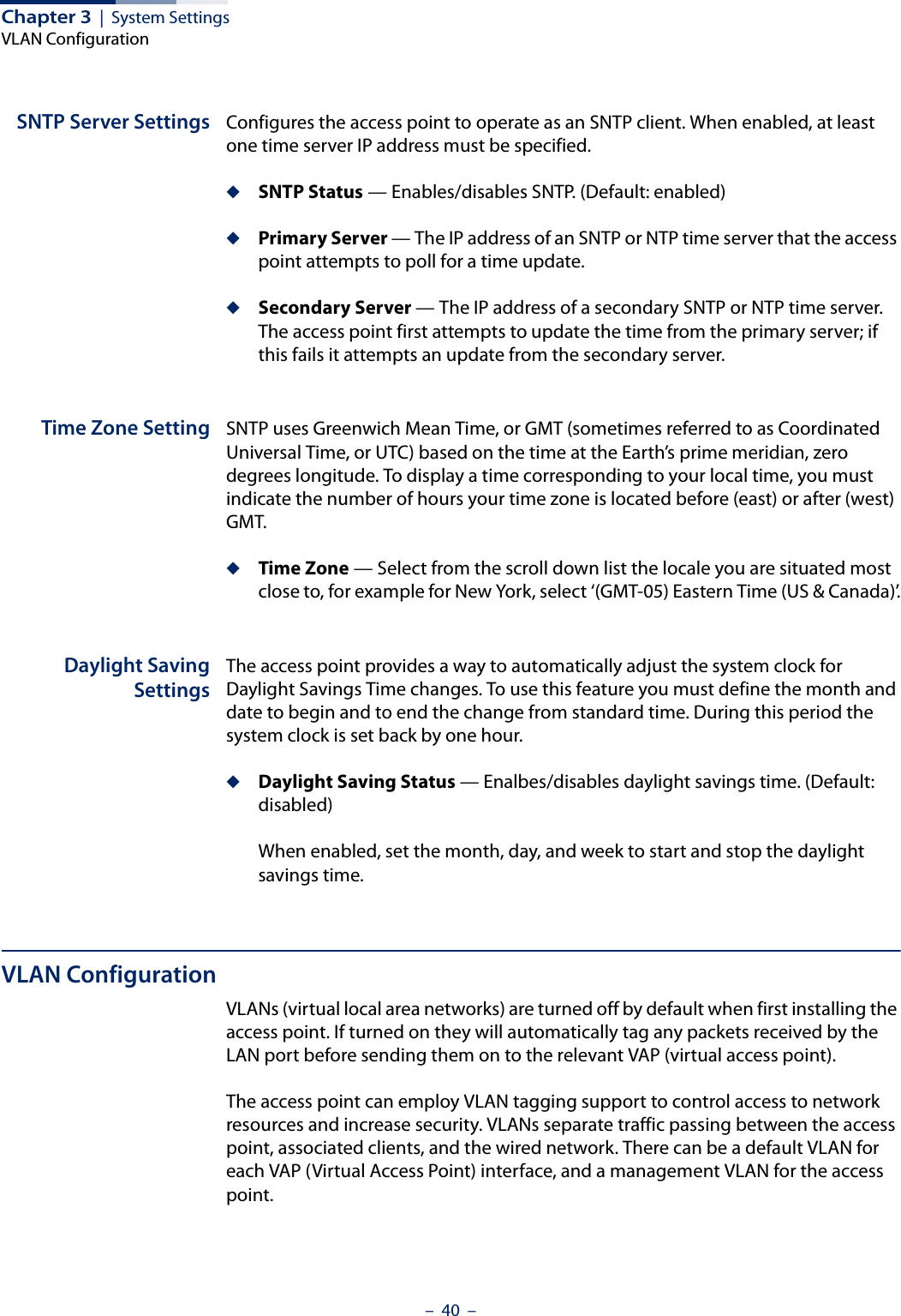 Chapter 3  |  System SettingsVLAN Configuration–  40  –SNTP Server Settings Configures the access point to operate as an SNTP client. When enabled, at least one time server IP address must be specified.◆SNTP Status — Enables/disables SNTP. (Default: enabled)◆Primary Server — The IP address of an SNTP or NTP time server that the access point attempts to poll for a time update. ◆Secondary Server — The IP address of a secondary SNTP or NTP time server. The access point first attempts to update the time from the primary server; if this fails it attempts an update from the secondary server.Time Zone Setting SNTP uses Greenwich Mean Time, or GMT (sometimes referred to as Coordinated Universal Time, or UTC) based on the time at the Earth’s prime meridian, zero degrees longitude. To display a time corresponding to your local time, you must indicate the number of hours your time zone is located before (east) or after (west) GMT.◆Time Zone — Select from the scroll down list the locale you are situated most close to, for example for New York, select ‘(GMT-05) Eastern Time (US &amp; Canada)’.Daylight SavingSettingsThe access point provides a way to automatically adjust the system clock for Daylight Savings Time changes. To use this feature you must define the month and date to begin and to end the change from standard time. During this period the system clock is set back by one hour.◆Daylight Saving Status — Enalbes/disables daylight savings time. (Default: disabled)When enabled, set the month, day, and week to start and stop the daylight savings time.VLAN ConfigurationVLANs (virtual local area networks) are turned off by default when first installing the access point. If turned on they will automatically tag any packets received by the LAN port before sending them on to the relevant VAP (virtual access point).The access point can employ VLAN tagging support to control access to network resources and increase security. VLANs separate traffic passing between the access point, associated clients, and the wired network. There can be a default VLAN for each VAP (Virtual Access Point) interface, and a management VLAN for the access point.