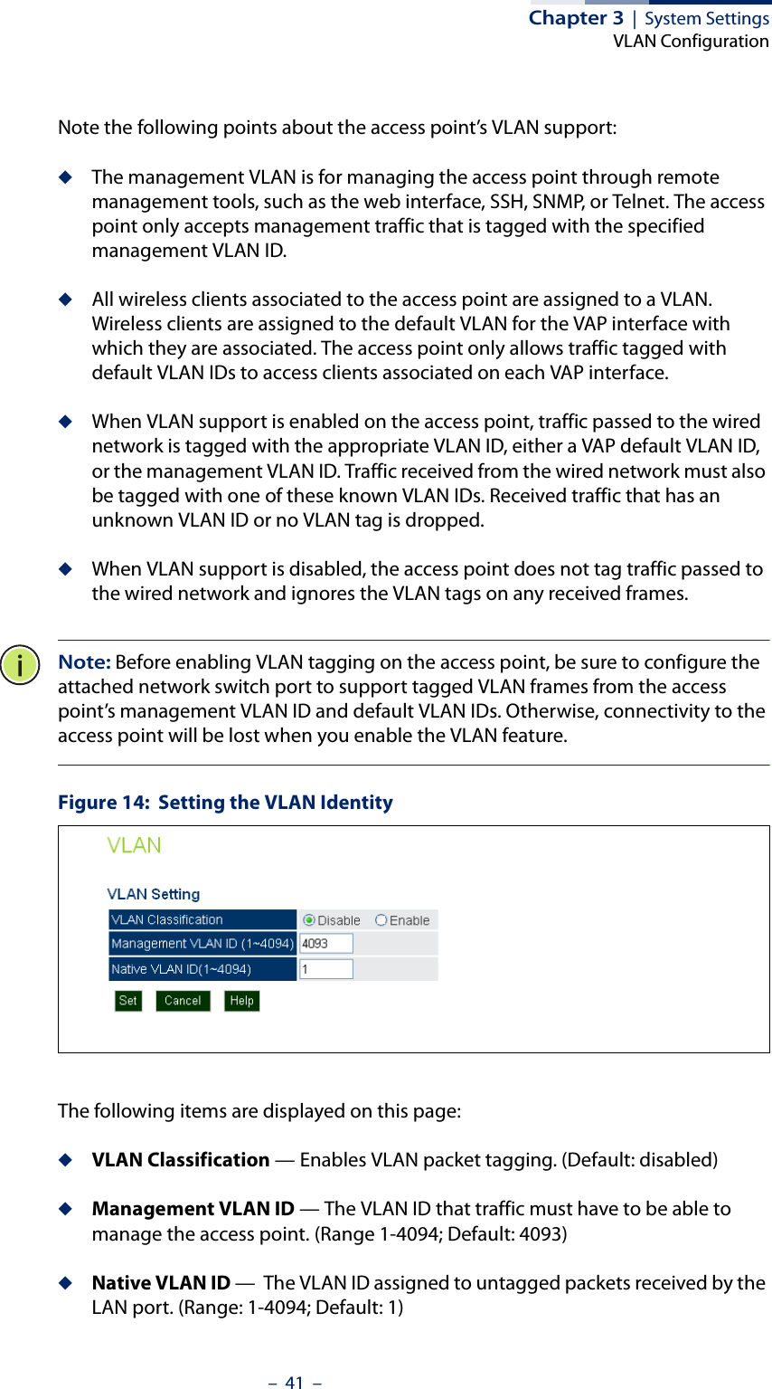 Chapter 3  |  System SettingsVLAN Configuration–  41  –Note the following points about the access point’s VLAN support:◆The management VLAN is for managing the access point through remote management tools, such as the web interface, SSH, SNMP, or Telnet. The access point only accepts management traffic that is tagged with the specified management VLAN ID.◆All wireless clients associated to the access point are assigned to a VLAN. Wireless clients are assigned to the default VLAN for the VAP interface with which they are associated. The access point only allows traffic tagged with default VLAN IDs to access clients associated on each VAP interface.◆When VLAN support is enabled on the access point, traffic passed to the wired network is tagged with the appropriate VLAN ID, either a VAP default VLAN ID, or the management VLAN ID. Traffic received from the wired network must also be tagged with one of these known VLAN IDs. Received traffic that has an unknown VLAN ID or no VLAN tag is dropped.◆When VLAN support is disabled, the access point does not tag traffic passed to the wired network and ignores the VLAN tags on any received frames.Note: Before enabling VLAN tagging on the access point, be sure to configure the attached network switch port to support tagged VLAN frames from the access point’s management VLAN ID and default VLAN IDs. Otherwise, connectivity to the access point will be lost when you enable the VLAN feature.Figure 14:  Setting the VLAN IdentityThe following items are displayed on this page:◆VLAN Classification — Enables VLAN packet tagging. (Default: disabled)◆Management VLAN ID — The VLAN ID that traffic must have to be able to manage the access point. (Range 1-4094; Default: 4093)◆Native VLAN ID —  The VLAN ID assigned to untagged packets received by the LAN port. (Range: 1-4094; Default: 1)