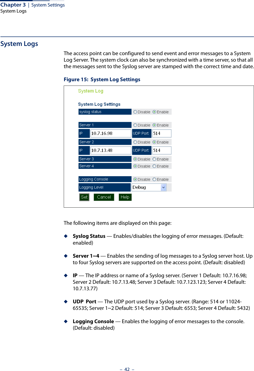 Chapter 3  |  System SettingsSystem Logs–  42  –System LogsThe access point can be configured to send event and error messages to a System Log Server. The system clock can also be synchronized with a time server, so that all the messages sent to the Syslog server are stamped with the correct time and date.Figure 15:  System Log SettingsThe following items are displayed on this page:◆Syslog Status — Enables/disables the logging of error messages. (Default: enabled)◆Server 1~4 — Enables the sending of log messages to a Syslog server host. Up to four Syslog servers are supported on the access point. (Default: disabled)◆IP — The IP address or name of a Syslog server. (Server 1 Default: 10.7.16.98; Server 2 Default: 10.7.13.48; Server 3 Default: 10.7.123.123; Server 4 Default: 10.7.13.77)◆UDP  Port — The UDP port used by a Syslog server. (Range: 514 or 11024-65535; Server 1~2 Default: 514; Server 3 Default: 6553; Server 4 Default: 5432)◆Logging Console — Enables the logging of error messages to the console. (Default: disabled)