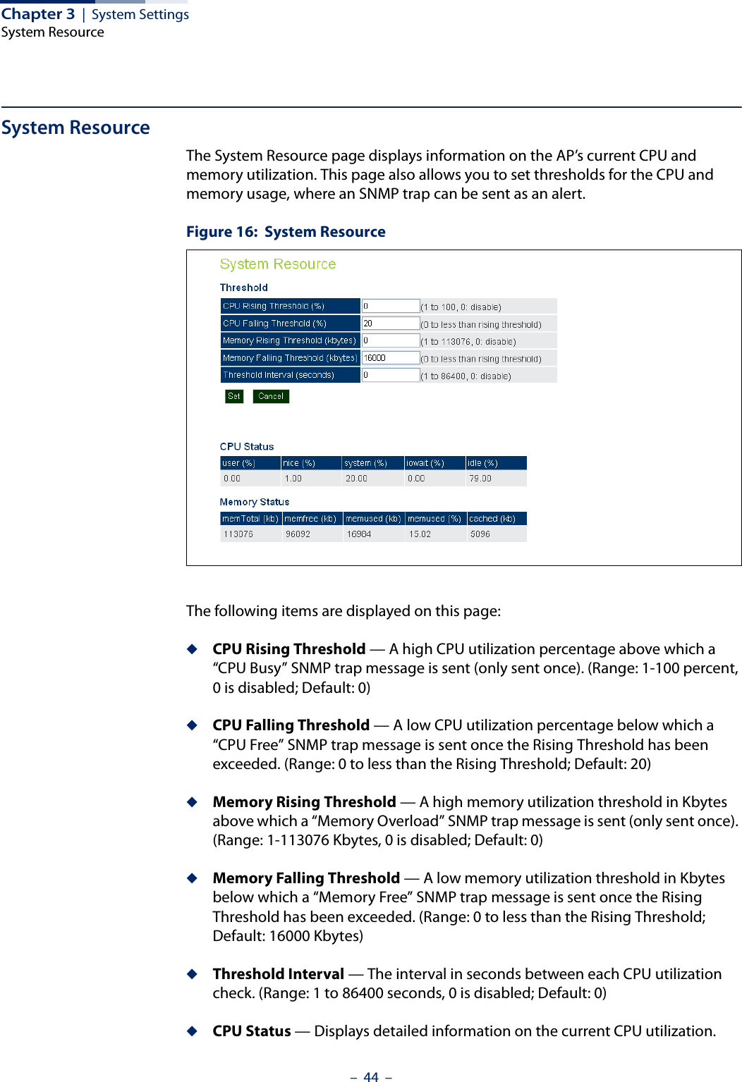 Chapter 3  |  System SettingsSystem Resource–  44  –System ResourceThe System Resource page displays information on the AP’s current CPU and memory utilization. This page also allows you to set thresholds for the CPU and memory usage, where an SNMP trap can be sent as an alert.Figure 16:  System ResourceThe following items are displayed on this page:◆CPU Rising Threshold — A high CPU utilization percentage above which a “CPU Busy” SNMP trap message is sent (only sent once). (Range: 1-100 percent, 0 is disabled; Default: 0)◆CPU Falling Threshold — A low CPU utilization percentage below which a “CPU Free” SNMP trap message is sent once the Rising Threshold has been exceeded. (Range: 0 to less than the Rising Threshold; Default: 20)◆Memory Rising Threshold — A high memory utilization threshold in Kbytes above which a “Memory Overload” SNMP trap message is sent (only sent once). (Range: 1-113076 Kbytes, 0 is disabled; Default: 0)◆Memory Falling Threshold — A low memory utilization threshold in Kbytes below which a “Memory Free” SNMP trap message is sent once the Rising Threshold has been exceeded. (Range: 0 to less than the Rising Threshold; Default: 16000 Kbytes)◆Threshold Interval — The interval in seconds between each CPU utilization check. (Range: 1 to 86400 seconds, 0 is disabled; Default: 0)◆CPU Status — Displays detailed information on the current CPU utilization.