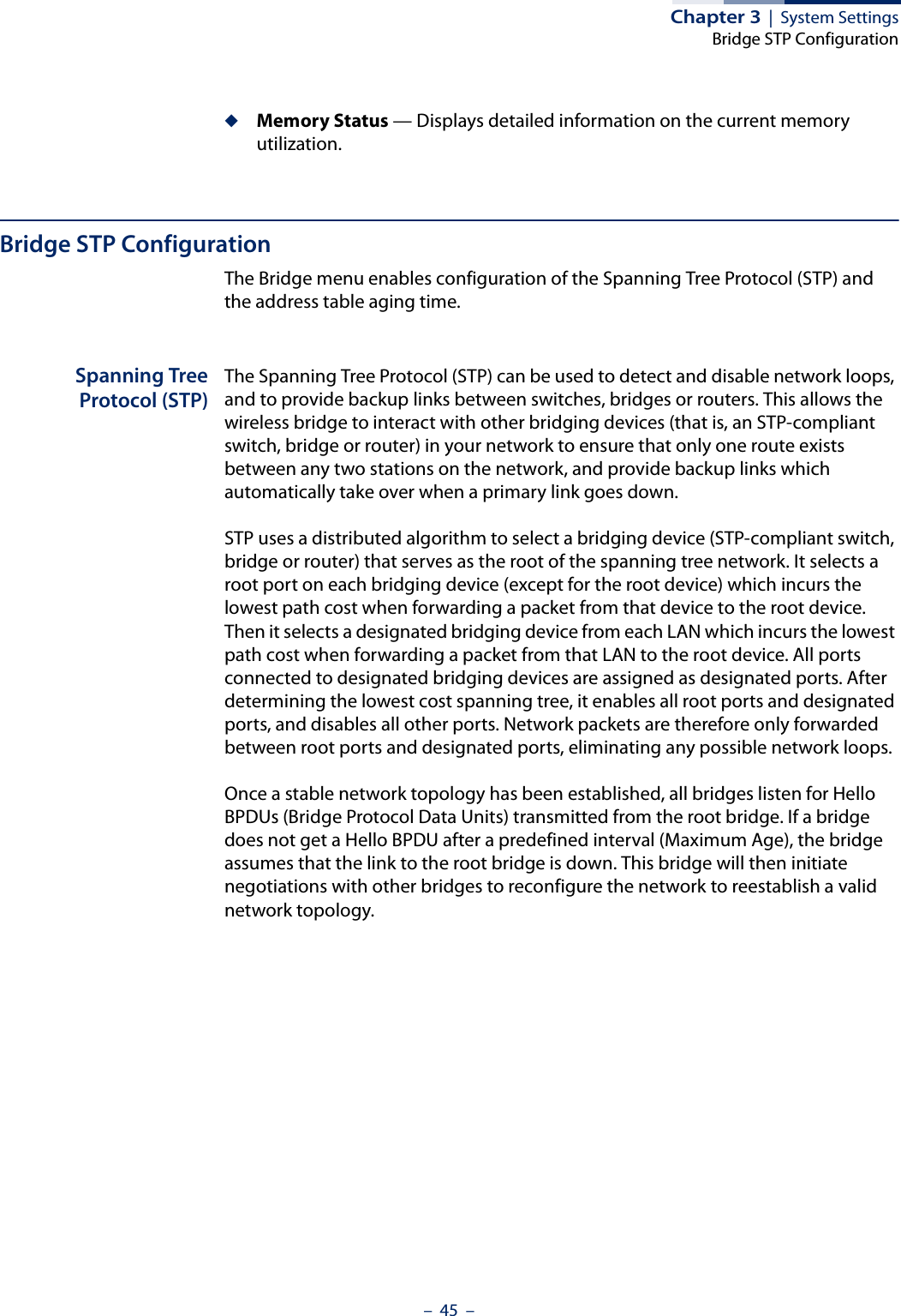 Chapter 3  |  System SettingsBridge STP Configuration–  45  –◆Memory Status — Displays detailed information on the current memory utilization.Bridge STP ConfigurationThe Bridge menu enables configuration of the Spanning Tree Protocol (STP) and the address table aging time.Spanning TreeProtocol (STP)The Spanning Tree Protocol (STP) can be used to detect and disable network loops, and to provide backup links between switches, bridges or routers. This allows the wireless bridge to interact with other bridging devices (that is, an STP-compliant switch, bridge or router) in your network to ensure that only one route exists between any two stations on the network, and provide backup links which automatically take over when a primary link goes down.STP uses a distributed algorithm to select a bridging device (STP-compliant switch, bridge or router) that serves as the root of the spanning tree network. It selects a root port on each bridging device (except for the root device) which incurs the lowest path cost when forwarding a packet from that device to the root device. Then it selects a designated bridging device from each LAN which incurs the lowest path cost when forwarding a packet from that LAN to the root device. All ports connected to designated bridging devices are assigned as designated ports. After determining the lowest cost spanning tree, it enables all root ports and designated ports, and disables all other ports. Network packets are therefore only forwarded between root ports and designated ports, eliminating any possible network loops.Once a stable network topology has been established, all bridges listen for Hello BPDUs (Bridge Protocol Data Units) transmitted from the root bridge. If a bridge does not get a Hello BPDU after a predefined interval (Maximum Age), the bridge assumes that the link to the root bridge is down. This bridge will then initiate negotiations with other bridges to reconfigure the network to reestablish a valid network topology.