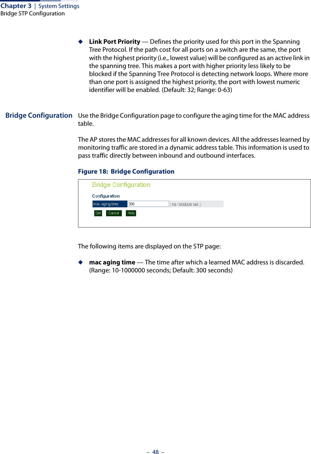 Chapter 3  |  System SettingsBridge STP Configuration–  48  –◆Link Port Priority — Defines the priority used for this port in the Spanning Tree Protocol. If the path cost for all ports on a switch are the same, the port with the highest priority (i.e., lowest value) will be configured as an active link in the spanning tree. This makes a port with higher priority less likely to be blocked if the Spanning Tree Protocol is detecting network loops. Where more than one port is assigned the highest priority, the port with lowest numeric identifier will be enabled. (Default: 32; Range: 0-63)Bridge Configuration Use the Bridge Configuration page to configure the aging time for the MAC address table. The AP stores the MAC addresses for all known devices. All the addresses learned by monitoring traffic are stored in a dynamic address table. This information is used to pass traffic directly between inbound and outbound interfaces. Figure 18:  Bridge ConfigurationThe following items are displayed on the STP page:◆mac aging time — The time after which a learned MAC address is discarded. (Range: 10-1000000 seconds; Default: 300 seconds) 