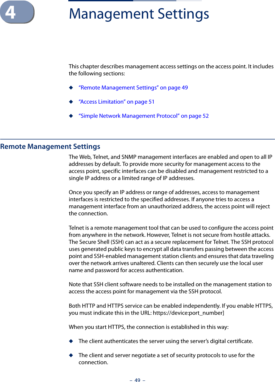 –  49  –4Management SettingsThis chapter describes management access settings on the access point. It includes the following sections:◆“Remote Management Settings” on page 49◆“Access Limitation” on page 51◆“Simple Network Management Protocol” on page 52Remote Management SettingsThe Web, Telnet, and SNMP management interfaces are enabled and open to all IP addresses by default. To provide more security for management access to the access point, specific interfaces can be disabled and management restricted to a single IP address or a limited range of IP addresses.Once you specify an IP address or range of addresses, access to management interfaces is restricted to the specified addresses. If anyone tries to access a management interface from an unauthorized address, the access point will reject the connection.Telnet is a remote management tool that can be used to configure the access point from anywhere in the network. However, Telnet is not secure from hostile attacks. The Secure Shell (SSH) can act as a secure replacement for Telnet. The SSH protocol uses generated public keys to encrypt all data transfers passing between the access point and SSH-enabled management station clients and ensures that data traveling over the network arrives unaltered. Clients can then securely use the local user name and password for access authentication.Note that SSH client software needs to be installed on the management station to access the access point for management via the SSH protocol.Both HTTP and HTTPS service can be enabled independently. If you enable HTTPS, you must indicate this in the URL: https://device:port_number]When you start HTTPS, the connection is established in this way:◆The client authenticates the server using the server’s digital certificate.◆The client and server negotiate a set of security protocols to use for the connection.