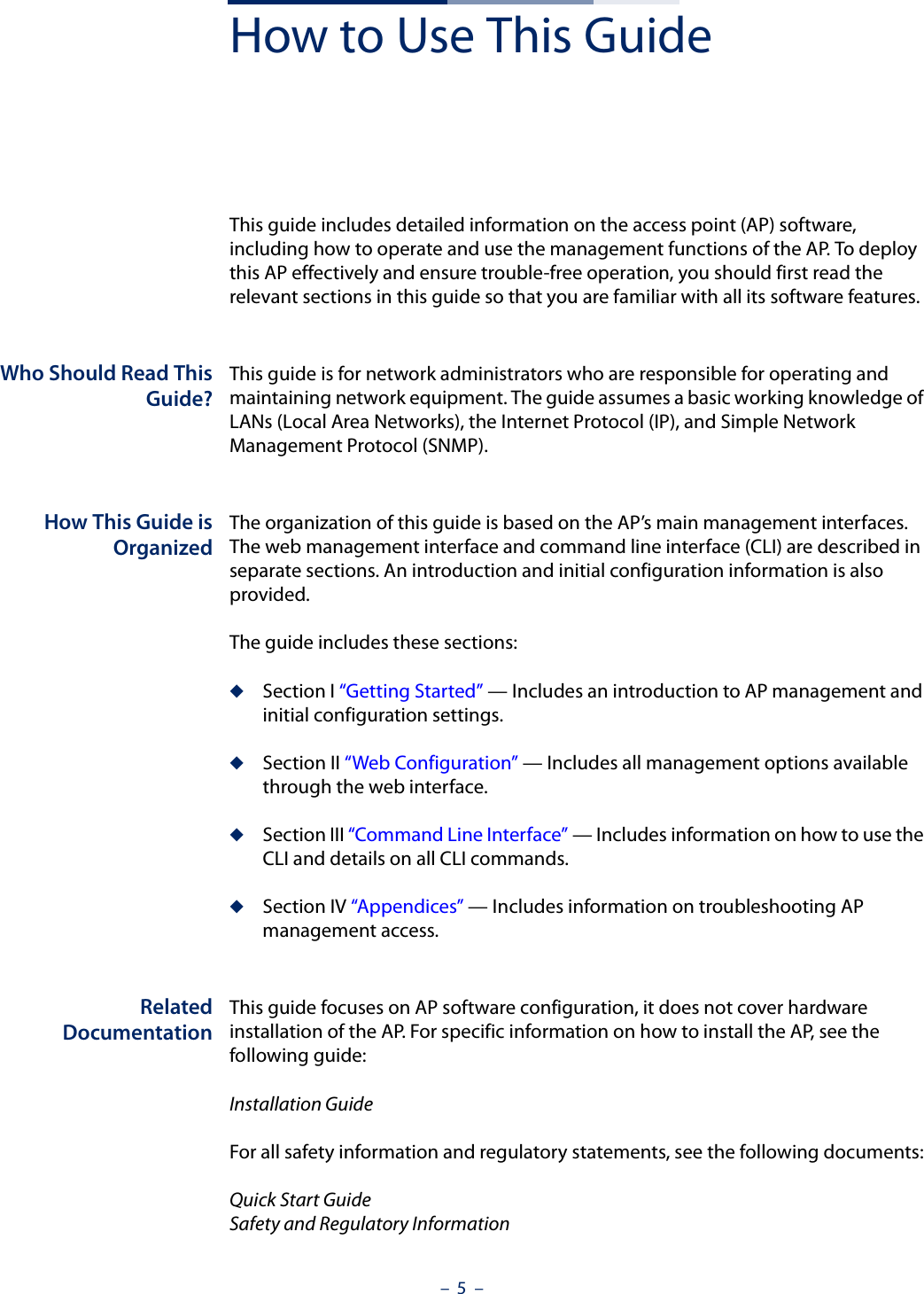 –  5  –How to Use This GuideThis guide includes detailed information on the access point (AP) software, including how to operate and use the management functions of the AP. To deploy this AP effectively and ensure trouble-free operation, you should first read the relevant sections in this guide so that you are familiar with all its software features.Who Should Read ThisGuide?This guide is for network administrators who are responsible for operating and maintaining network equipment. The guide assumes a basic working knowledge of LANs (Local Area Networks), the Internet Protocol (IP), and Simple Network Management Protocol (SNMP). How This Guide isOrganizedThe organization of this guide is based on the AP’s main management interfaces. The web management interface and command line interface (CLI) are described in separate sections. An introduction and initial configuration information is also provided.The guide includes these sections:◆Section I “Getting Started” — Includes an introduction to AP management and initial configuration settings.◆Section II “Web Configuration” — Includes all management options available through the web interface.◆Section III “Command Line Interface” — Includes information on how to use the CLI and details on all CLI commands.◆Section IV “Appendices” — Includes information on troubleshooting AP management access.RelatedDocumentationThis guide focuses on AP software configuration, it does not cover hardware installation of the AP. For specific information on how to install the AP, see the following guide:Installation GuideFor all safety information and regulatory statements, see the following documents:Quick Start GuideSafety and Regulatory Information