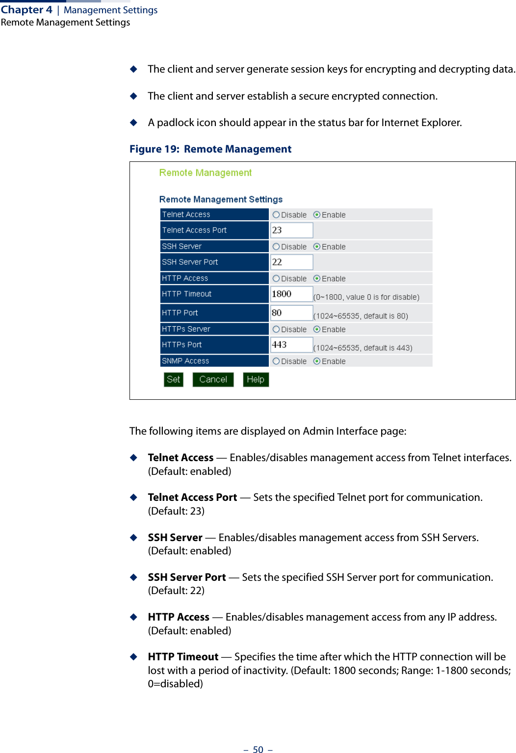 Chapter 4  |  Management SettingsRemote Management Settings–  50  –◆The client and server generate session keys for encrypting and decrypting data.◆The client and server establish a secure encrypted connection.◆A padlock icon should appear in the status bar for Internet Explorer.Figure 19:  Remote ManagementThe following items are displayed on Admin Interface page:◆Telnet Access — Enables/disables management access from Telnet interfaces. (Default: enabled)◆Telnet Access Port — Sets the specified Telnet port for communication. (Default: 23)◆SSH Server — Enables/disables management access from SSH Servers.  (Default: enabled)◆SSH Server Port — Sets the specified SSH Server port for communication. (Default: 22)◆HTTP Access — Enables/disables management access from any IP address. (Default: enabled)◆HTTP Timeout — Specifies the time after which the HTTP connection will be lost with a period of inactivity. (Default: 1800 seconds; Range: 1-1800 seconds; 0=disabled)