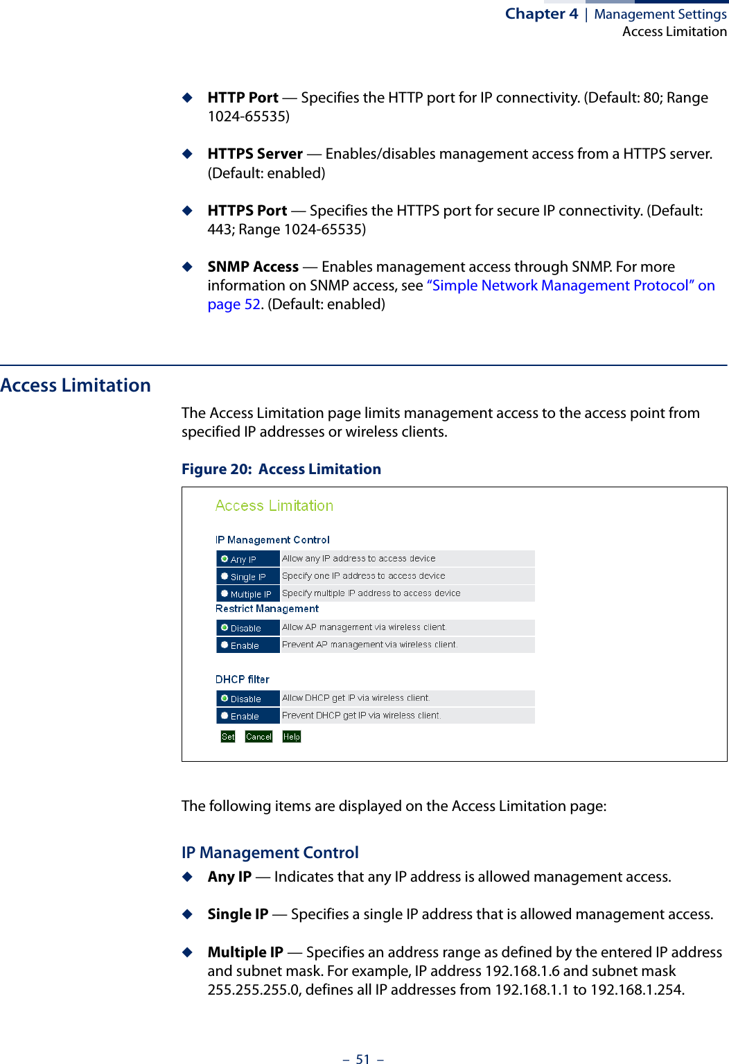 Chapter 4  |  Management SettingsAccess Limitation–  51  –◆HTTP Port — Specifies the HTTP port for IP connectivity. (Default: 80; Range 1024-65535)◆HTTPS Server — Enables/disables management access from a HTTPS server. (Default: enabled)◆HTTPS Port — Specifies the HTTPS port for secure IP connectivity. (Default: 443; Range 1024-65535)◆SNMP Access — Enables management access through SNMP. For more information on SNMP access, see “Simple Network Management Protocol” on page 52. (Default: enabled)Access LimitationThe Access Limitation page limits management access to the access point from specified IP addresses or wireless clients.Figure 20:  Access LimitationThe following items are displayed on the Access Limitation page:IP Management Control◆Any IP — Indicates that any IP address is allowed management access.◆Single IP — Specifies a single IP address that is allowed management access.◆Multiple IP — Specifies an address range as defined by the entered IP address and subnet mask. For example, IP address 192.168.1.6 and subnet mask 255.255.255.0, defines all IP addresses from 192.168.1.1 to 192.168.1.254.