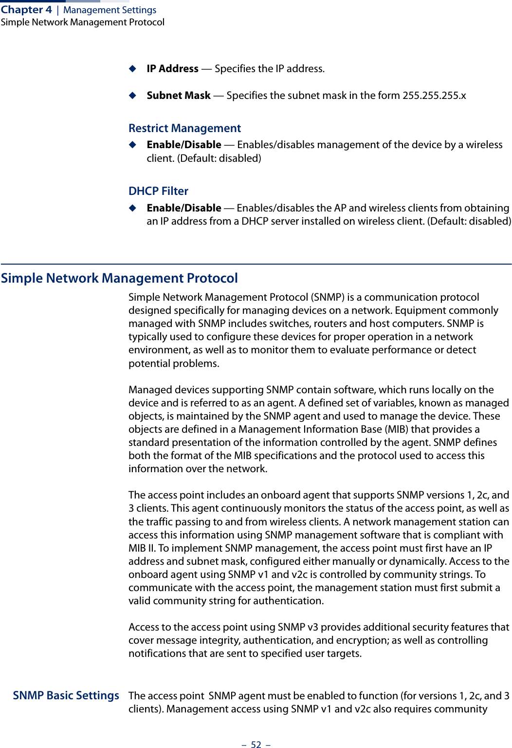 Chapter 4  |  Management SettingsSimple Network Management Protocol–  52  –◆IP Address — Specifies the IP address.◆Subnet Mask — Specifies the subnet mask in the form 255.255.255.xRestrict Management◆Enable/Disable — Enables/disables management of the device by a wireless client. (Default: disabled)DHCP Filter◆Enable/Disable — Enables/disables the AP and wireless clients from obtaining an IP address from a DHCP server installed on wireless client. (Default: disabled)Simple Network Management ProtocolSimple Network Management Protocol (SNMP) is a communication protocol designed specifically for managing devices on a network. Equipment commonly managed with SNMP includes switches, routers and host computers. SNMP is typically used to configure these devices for proper operation in a network environment, as well as to monitor them to evaluate performance or detect potential problems.Managed devices supporting SNMP contain software, which runs locally on the device and is referred to as an agent. A defined set of variables, known as managed objects, is maintained by the SNMP agent and used to manage the device. These objects are defined in a Management Information Base (MIB) that provides a standard presentation of the information controlled by the agent. SNMP defines both the format of the MIB specifications and the protocol used to access this information over the network.The access point includes an onboard agent that supports SNMP versions 1, 2c, and 3 clients. This agent continuously monitors the status of the access point, as well as the traffic passing to and from wireless clients. A network management station can access this information using SNMP management software that is compliant with MIB II. To implement SNMP management, the access point must first have an IP address and subnet mask, configured either manually or dynamically. Access to the onboard agent using SNMP v1 and v2c is controlled by community strings. To communicate with the access point, the management station must first submit a valid community string for authentication.Access to the access point using SNMP v3 provides additional security features that cover message integrity, authentication, and encryption; as well as controlling notifications that are sent to specified user targets.SNMP Basic Settings The access point  SNMP agent must be enabled to function (for versions 1, 2c, and 3 clients). Management access using SNMP v1 and v2c also requires community 