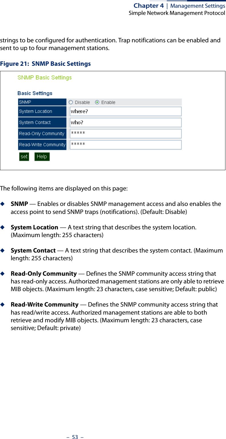 Chapter 4  |  Management SettingsSimple Network Management Protocol–  53  –strings to be configured for authentication. Trap notifications can be enabled and sent to up to four management stations.Figure 21:  SNMP Basic SettingsThe following items are displayed on this page:◆SNMP — Enables or disables SNMP management access and also enables the access point to send SNMP traps (notifications). (Default: Disable)◆System Location — A text string that describes the system location. (Maximum length: 255 characters)◆System Contact — A text string that describes the system contact. (Maximum length: 255 characters)◆Read-Only Community — Defines the SNMP community access string that has read-only access. Authorized management stations are only able to retrieve MIB objects. (Maximum length: 23 characters, case sensitive; Default: public)◆Read-Write Community — Defines the SNMP community access string that has read/write access. Authorized management stations are able to both retrieve and modify MIB objects. (Maximum length: 23 characters, case sensitive; Default: private)