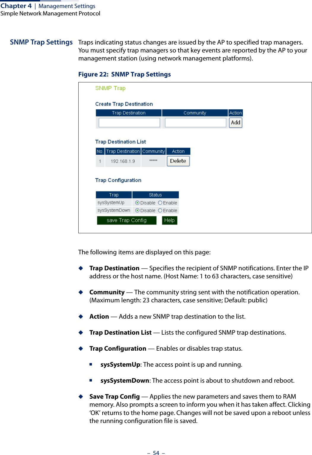 Chapter 4  |  Management SettingsSimple Network Management Protocol–  54  –SNMP Trap Settings Traps indicating status changes are issued by the AP to specified trap managers. You must specify trap managers so that key events are reported by the AP to your management station (using network management platforms). Figure 22:  SNMP Trap SettingsThe following items are displayed on this page:◆Trap Destination — Specifies the recipient of SNMP notifications. Enter the IP address or the host name. (Host Name: 1 to 63 characters, case sensitive)◆Community — The community string sent with the notification operation. (Maximum length: 23 characters, case sensitive; Default: public)◆Action — Adds a new SNMP trap destination to the list.◆Trap Destination List — Lists the configured SNMP trap destinations.◆Trap Configuration — Enables or disables trap status.■sysSystemUp: The access point is up and running.■sysSystemDown: The access point is about to shutdown and reboot.◆Save Trap Config — Applies the new parameters and saves them to RAM memory. Also prompts a screen to inform you when it has taken affect. Clicking ‘OK’ returns to the home page. Changes will not be saved upon a reboot unless the running configuration file is saved.