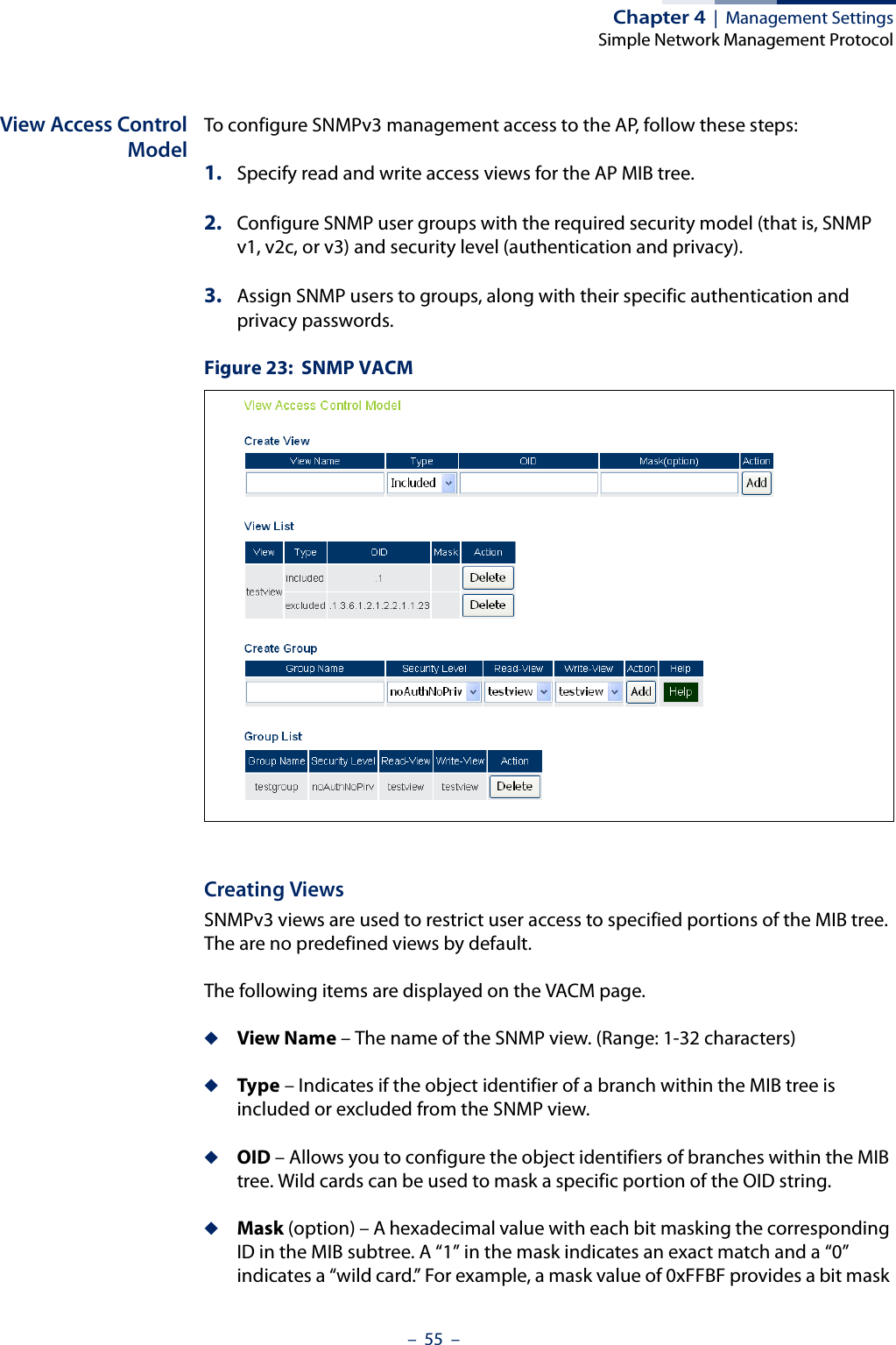 Chapter 4  |  Management SettingsSimple Network Management Protocol–  55  –View Access ControlModelTo configure SNMPv3 management access to the AP, follow these steps:1. Specify read and write access views for the AP MIB tree.2. Configure SNMP user groups with the required security model (that is, SNMP v1, v2c, or v3) and security level (authentication and privacy).3. Assign SNMP users to groups, along with their specific authentication and privacy passwords.Figure 23:  SNMP VACMCreating ViewsSNMPv3 views are used to restrict user access to specified portions of the MIB tree. The are no predefined views by default.The following items are displayed on the VACM page.◆View Name – The name of the SNMP view. (Range: 1-32 characters)◆Type – Indicates if the object identifier of a branch within the MIB tree is included or excluded from the SNMP view.◆OID – Allows you to configure the object identifiers of branches within the MIB tree. Wild cards can be used to mask a specific portion of the OID string.◆Mask (option) – A hexadecimal value with each bit masking the corresponding ID in the MIB subtree. A “1” in the mask indicates an exact match and a “0” indicates a “wild card.” For example, a mask value of 0xFFBF provides a bit mask 