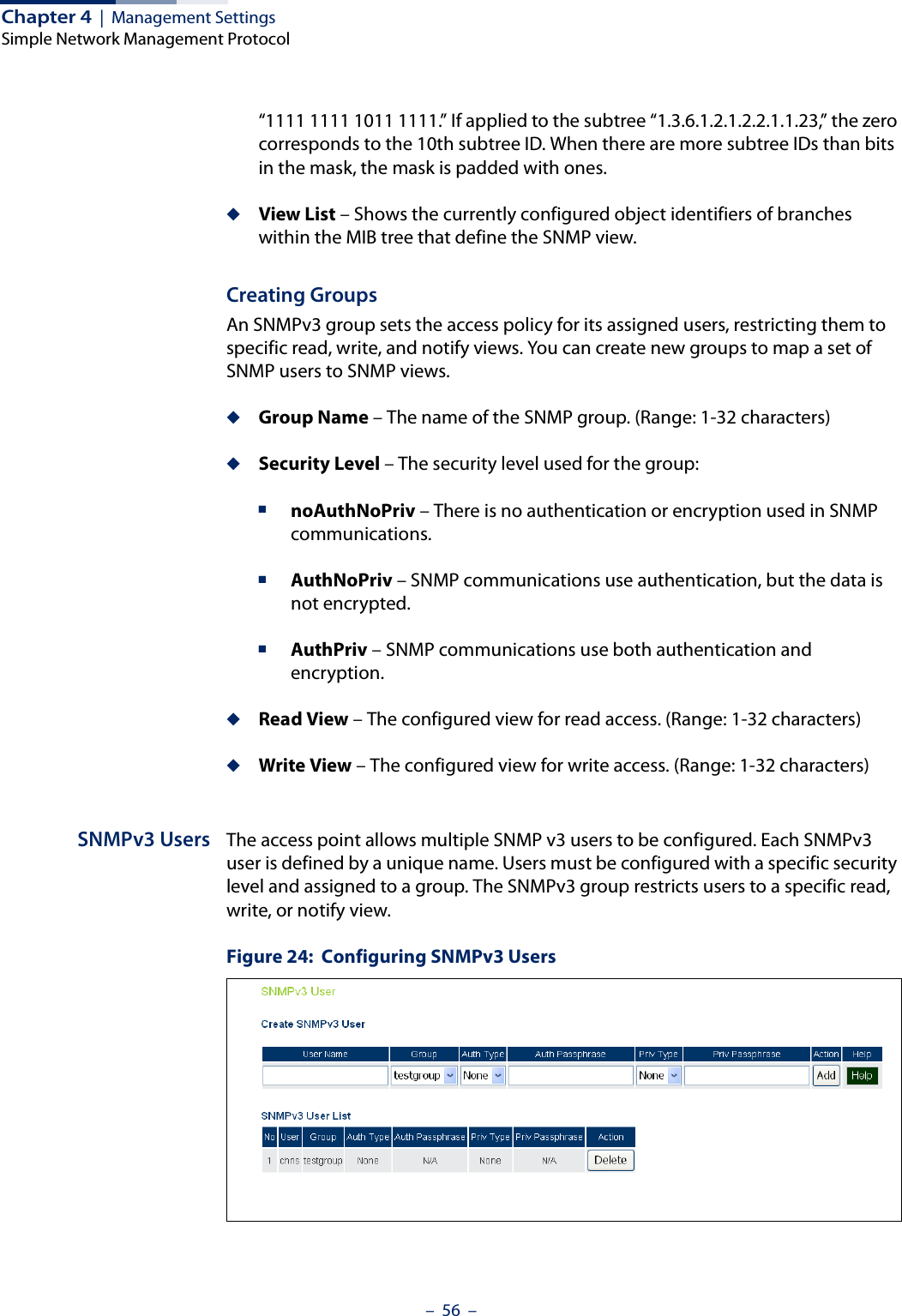 Chapter 4  |  Management SettingsSimple Network Management Protocol–  56  –“1111 1111 1011 1111.” If applied to the subtree “1.3.6.1.2.1.2.2.1.1.23,” the zero corresponds to the 10th subtree ID. When there are more subtree IDs than bits in the mask, the mask is padded with ones.◆View List – Shows the currently configured object identifiers of branches within the MIB tree that define the SNMP view.Creating GroupsAn SNMPv3 group sets the access policy for its assigned users, restricting them to specific read, write, and notify views. You can create new groups to map a set of SNMP users to SNMP views.◆Group Name – The name of the SNMP group. (Range: 1-32 characters)◆Security Level – The security level used for the group:■noAuthNoPriv – There is no authentication or encryption used in SNMP communications.■AuthNoPriv – SNMP communications use authentication, but the data is not encrypted.■AuthPriv – SNMP communications use both authentication and encryption.◆Read View – The configured view for read access. (Range: 1-32 characters)◆Write View – The configured view for write access. (Range: 1-32 characters)SNMPv3 Users The access point allows multiple SNMP v3 users to be configured. Each SNMPv3 user is defined by a unique name. Users must be configured with a specific security level and assigned to a group. The SNMPv3 group restricts users to a specific read, write, or notify view.Figure 24:  Configuring SNMPv3 Users