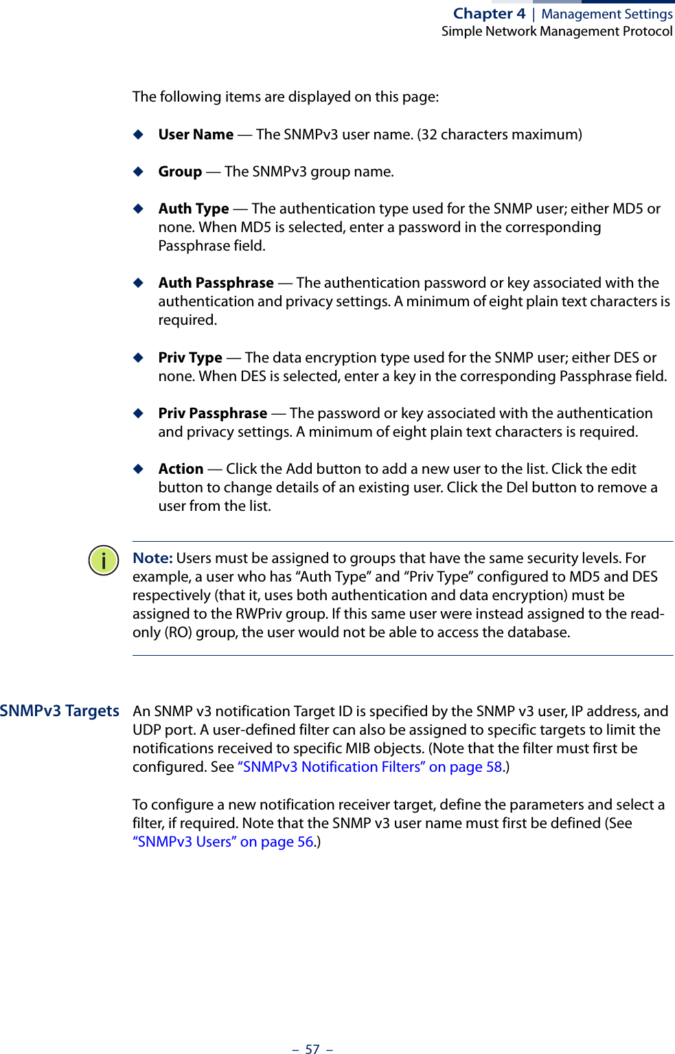 Chapter 4  |  Management SettingsSimple Network Management Protocol–  57  –The following items are displayed on this page:◆User Name — The SNMPv3 user name. (32 characters maximum)◆Group — The SNMPv3 group name.◆Auth Type — The authentication type used for the SNMP user; either MD5 or none. When MD5 is selected, enter a password in the corresponding Passphrase field.◆Auth Passphrase — The authentication password or key associated with the authentication and privacy settings. A minimum of eight plain text characters is required.◆Priv Type — The data encryption type used for the SNMP user; either DES or none. When DES is selected, enter a key in the corresponding Passphrase field.◆Priv Passphrase — The password or key associated with the authentication and privacy settings. A minimum of eight plain text characters is required.◆Action — Click the Add button to add a new user to the list. Click the edit button to change details of an existing user. Click the Del button to remove a user from the list.Note: Users must be assigned to groups that have the same security levels. For example, a user who has “Auth Type” and “Priv Type” configured to MD5 and DES respectively (that it, uses both authentication and data encryption) must be assigned to the RWPriv group. If this same user were instead assigned to the read-only (RO) group, the user would not be able to access the database.SNMPv3 Targets An SNMP v3 notification Target ID is specified by the SNMP v3 user, IP address, and UDP port. A user-defined filter can also be assigned to specific targets to limit the notifications received to specific MIB objects. (Note that the filter must first be configured. See “SNMPv3 Notification Filters” on page 58.)To configure a new notification receiver target, define the parameters and select a filter, if required. Note that the SNMP v3 user name must first be defined (See “SNMPv3 Users” on page 56.)