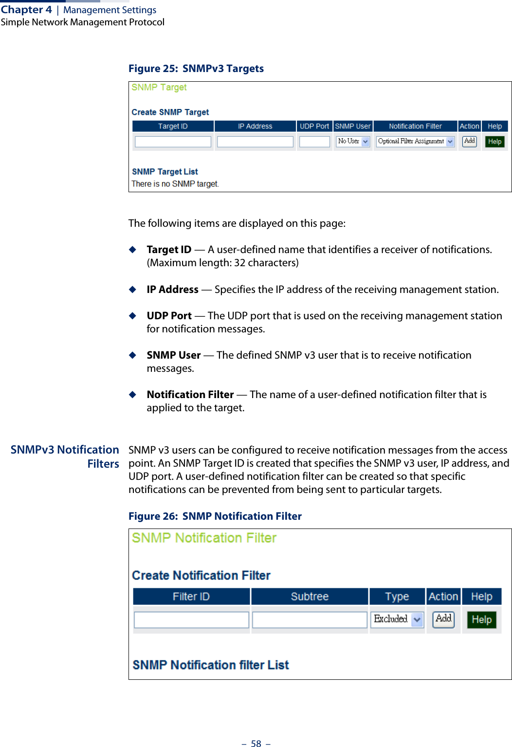 Chapter 4  |  Management SettingsSimple Network Management Protocol–  58  –Figure 25:  SNMPv3 TargetsThe following items are displayed on this page:◆Target ID — A user-defined name that identifies a receiver of notifications. (Maximum length: 32 characters)◆IP Address — Specifies the IP address of the receiving management station.◆UDP Port — The UDP port that is used on the receiving management station for notification messages.◆SNMP User — The defined SNMP v3 user that is to receive notification messages.◆Notification Filter — The name of a user-defined notification filter that is applied to the target.SNMPv3 NotificationFiltersSNMP v3 users can be configured to receive notification messages from the access point. An SNMP Target ID is created that specifies the SNMP v3 user, IP address, and UDP port. A user-defined notification filter can be created so that specific notifications can be prevented from being sent to particular targets.Figure 26:  SNMP Notification Filter