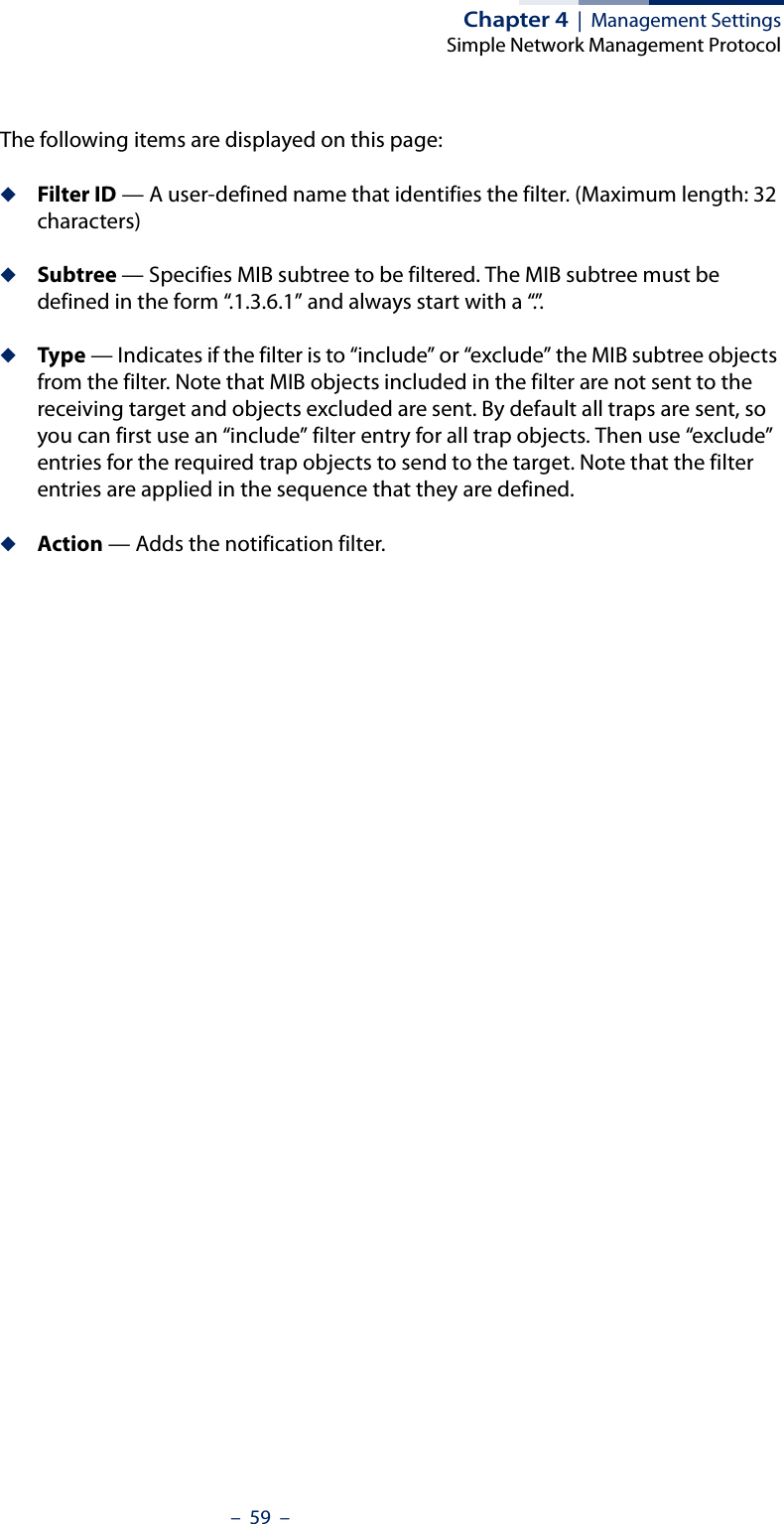 Chapter 4  |  Management SettingsSimple Network Management Protocol–  59  –The following items are displayed on this page:◆Filter ID — A user-defined name that identifies the filter. (Maximum length: 32 characters)◆Subtree — Specifies MIB subtree to be filtered. The MIB subtree must be defined in the form “.1.3.6.1” and always start with a “.”.◆Type — Indicates if the filter is to “include” or “exclude” the MIB subtree objects from the filter. Note that MIB objects included in the filter are not sent to the receiving target and objects excluded are sent. By default all traps are sent, so you can first use an “include” filter entry for all trap objects. Then use “exclude” entries for the required trap objects to send to the target. Note that the filter entries are applied in the sequence that they are defined.◆Action — Adds the notification filter.