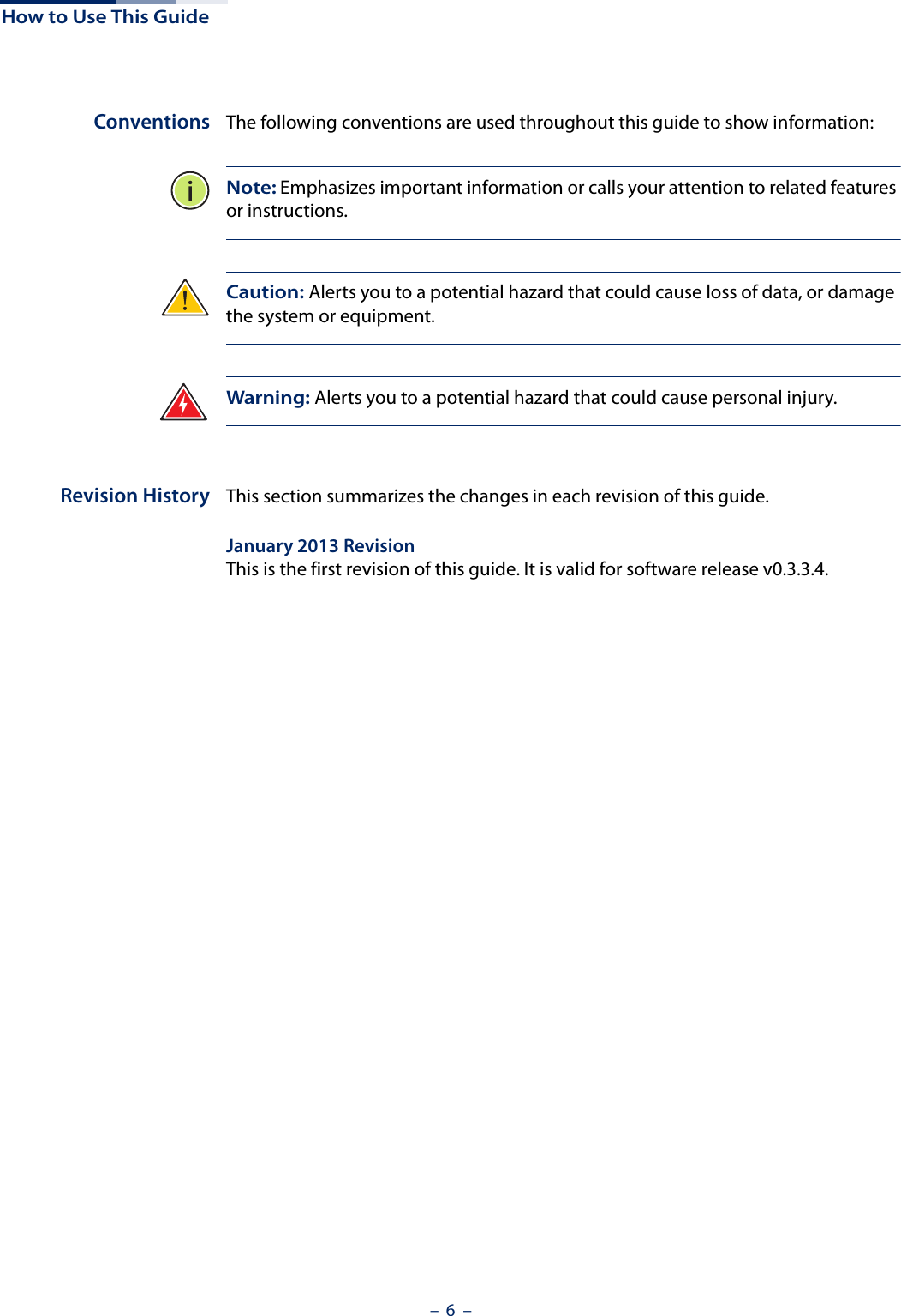 How to Use This Guide–  6  –Conventions The following conventions are used throughout this guide to show information:Note: Emphasizes important information or calls your attention to related features or instructions.Caution: Alerts you to a potential hazard that could cause loss of data, or damage the system or equipment.Warning: Alerts you to a potential hazard that could cause personal injury.Revision History This section summarizes the changes in each revision of this guide.January 2013 RevisionThis is the first revision of this guide. It is valid for software release v0.3.3.4.