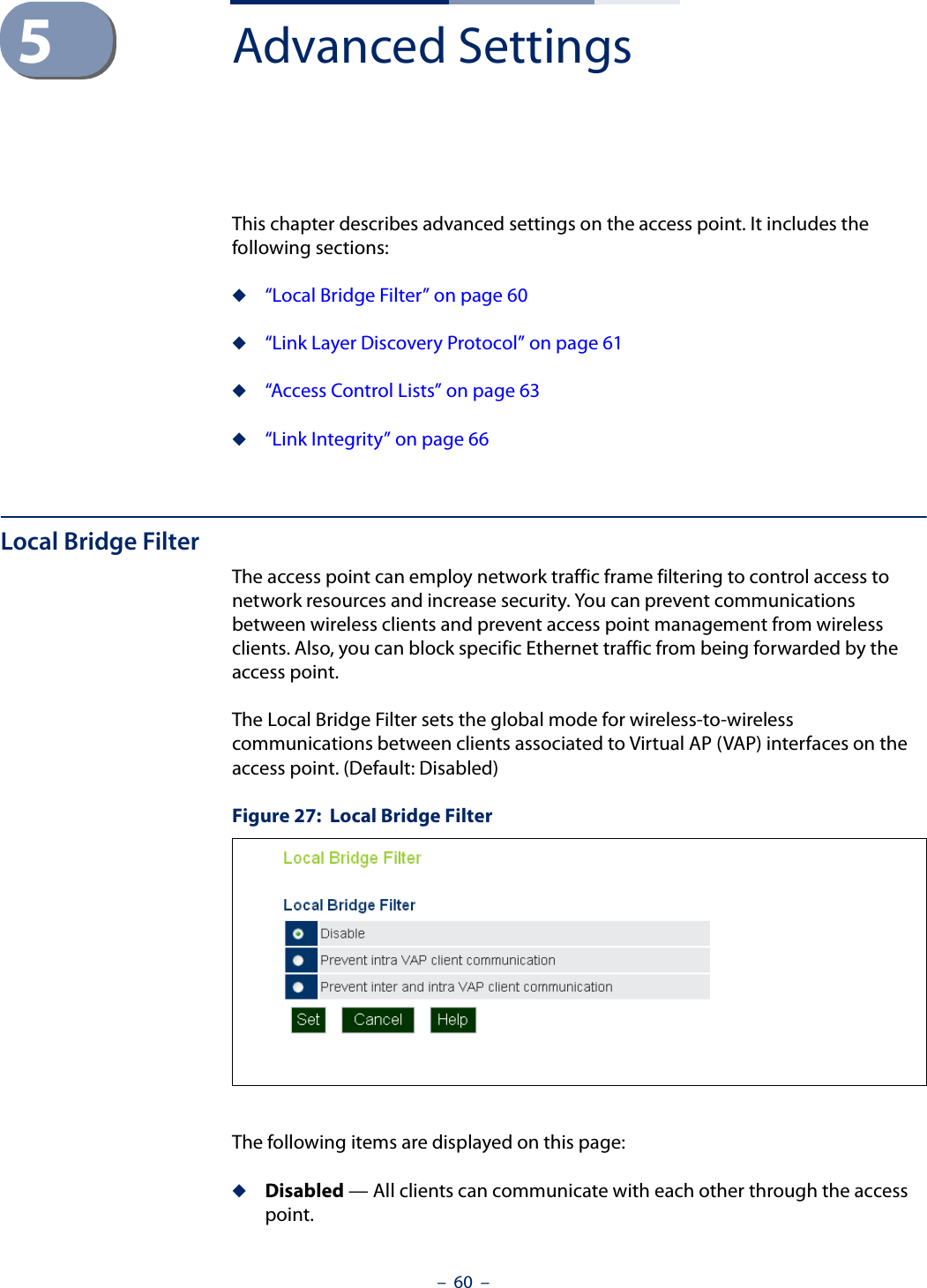 –  60  –5Advanced SettingsThis chapter describes advanced settings on the access point. It includes the following sections:◆“Local Bridge Filter” on page 60◆“Link Layer Discovery Protocol” on page 61◆“Access Control Lists” on page 63◆“Link Integrity” on page 66Local Bridge FilterThe access point can employ network traffic frame filtering to control access to network resources and increase security. You can prevent communications between wireless clients and prevent access point management from wireless clients. Also, you can block specific Ethernet traffic from being forwarded by the access point.The Local Bridge Filter sets the global mode for wireless-to-wireless communications between clients associated to Virtual AP (VAP) interfaces on the access point. (Default: Disabled)Figure 27:  Local Bridge FilterThe following items are displayed on this page:◆Disabled — All clients can communicate with each other through the access point.