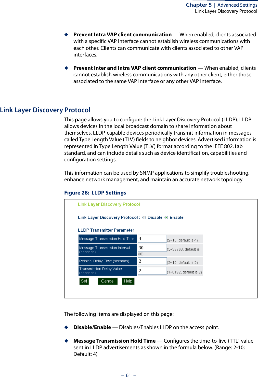 Chapter 5  |  Advanced SettingsLink Layer Discovery Protocol–  61  –◆Prevent Intra VAP client communication — When enabled, clients associated with a specific VAP interface cannot establish wireless communications with each other. Clients can communicate with clients associated to other VAP interfaces.◆Prevent Inter and Intra VAP client communication — When enabled, clients cannot establish wireless communications with any other client, either those associated to the same VAP interface or any other VAP interface.Link Layer Discovery ProtocolThis page allows you to configure the Link Layer Discovery Protocol (LLDP). LLDP allows devices in the local broadcast domain to share information about themselves. LLDP-capable devices periodically transmit information in messages called Type Length Value (TLV) fields to neighbor devices. Advertised information is represented in Type Length Value (TLV) format according to the IEEE 802.1ab standard, and can include details such as device identification, capabilities and configuration settings.This information can be used by SNMP applications to simplify troubleshooting, enhance network management, and maintain an accurate network topology.Figure 28:  LLDP SettingsThe following items are displayed on this page:◆Disable/Enable — Disables/Enables LLDP on the access point.◆Message Transmission Hold Time — Configures the time-to-live (TTL) value sent in LLDP advertisements as shown in the formula below. (Range: 2-10; Default: 4)