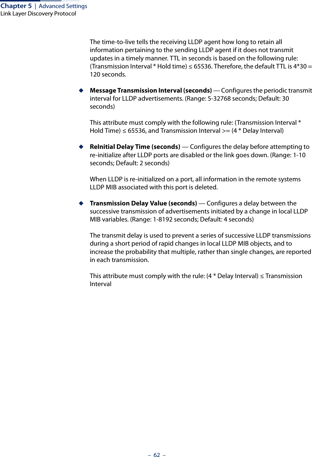 Chapter 5  |  Advanced SettingsLink Layer Discovery Protocol–  62  –The time-to-live tells the receiving LLDP agent how long to retain all information pertaining to the sending LLDP agent if it does not transmit updates in a timely manner. TTL in seconds is based on the following rule: (Transmission Interval * Hold time) ≤ 65536. Therefore, the default TTL is 4*30 = 120 seconds.◆Message Transmission Interval (seconds) — Configures the periodic transmit interval for LLDP advertisements. (Range: 5-32768 seconds; Default: 30 seconds)This attribute must comply with the following rule: (Transmission Interval * Hold Time) ≤ 65536, and Transmission Interval &gt;= (4 * Delay Interval)◆ReInitial Delay Time (seconds) — Configures the delay before attempting to re-initialize after LLDP ports are disabled or the link goes down. (Range: 1-10 seconds; Default: 2 seconds)When LLDP is re-initialized on a port, all information in the remote systems LLDP MIB associated with this port is deleted.◆Transmission Delay Value (seconds) — Configures a delay between the successive transmission of advertisements initiated by a change in local LLDP MIB variables. (Range: 1-8192 seconds; Default: 4 seconds)The transmit delay is used to prevent a series of successive LLDP transmissions during a short period of rapid changes in local LLDP MIB objects, and to increase the probability that multiple, rather than single changes, are reported in each transmission.This attribute must comply with the rule: (4 * Delay Interval) ≤ Transmission Interval