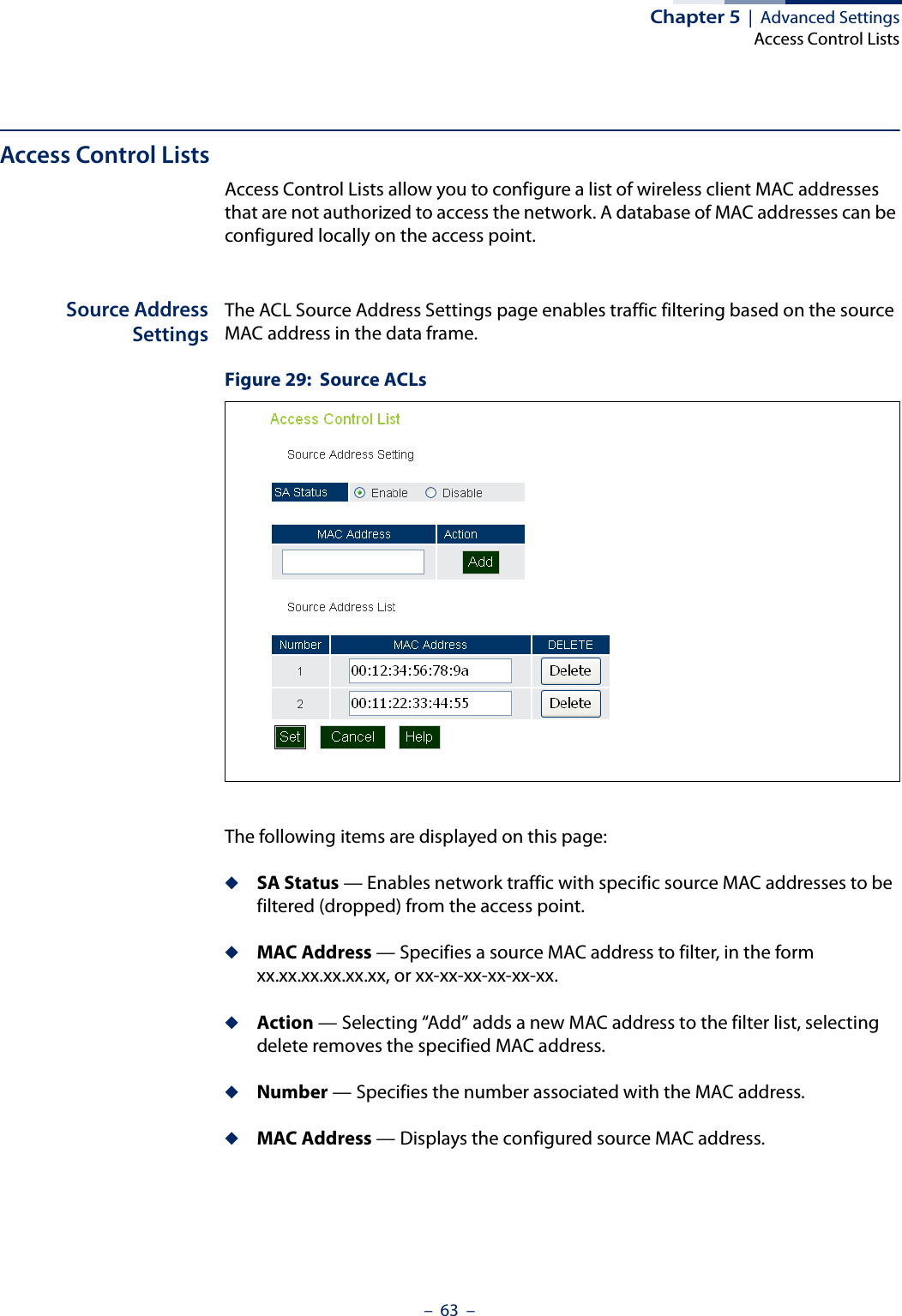 Chapter 5  |  Advanced SettingsAccess Control Lists–  63  –Access Control ListsAccess Control Lists allow you to configure a list of wireless client MAC addresses that are not authorized to access the network. A database of MAC addresses can be configured locally on the access point.Source AddressSettingsThe ACL Source Address Settings page enables traffic filtering based on the source MAC address in the data frame.Figure 29:  Source ACLsThe following items are displayed on this page:◆SA Status — Enables network traffic with specific source MAC addresses to be filtered (dropped) from the access point.◆MAC Address — Specifies a source MAC address to filter, in the form xx.xx.xx.xx.xx.xx, or xx-xx-xx-xx-xx-xx.◆Action — Selecting “Add” adds a new MAC address to the filter list, selecting delete removes the specified MAC address.◆Number — Specifies the number associated with the MAC address.◆MAC Address — Displays the configured source MAC address.