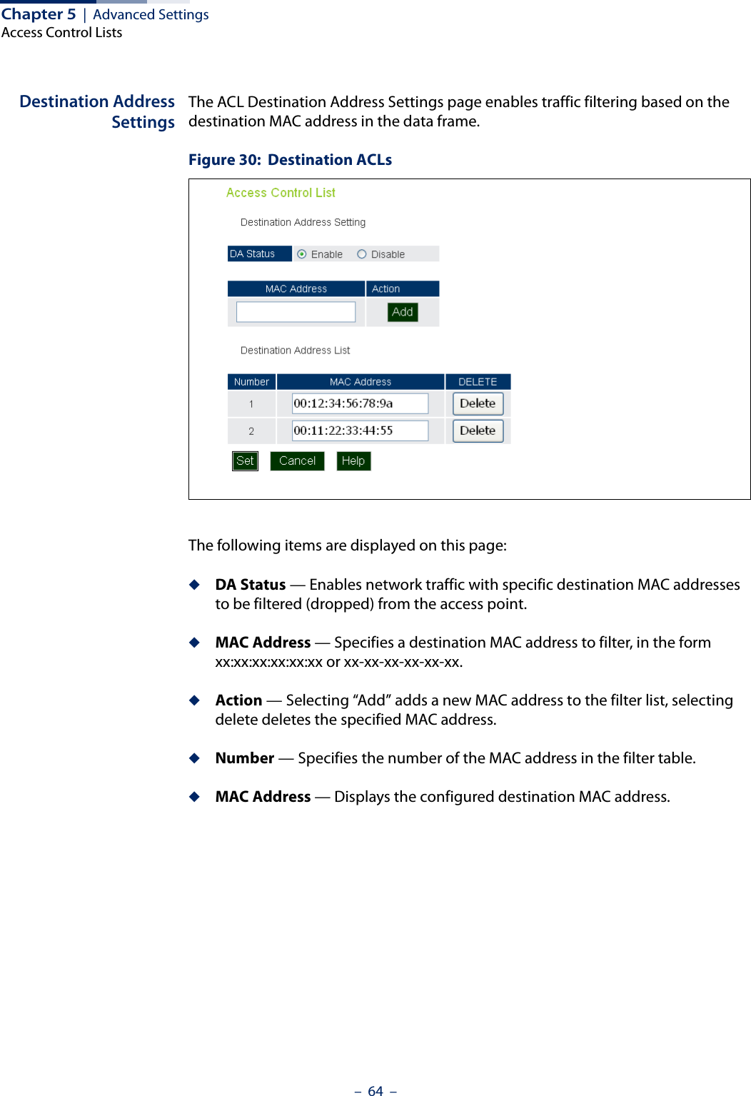 Chapter 5  |  Advanced SettingsAccess Control Lists–  64  –Destination AddressSettingsThe ACL Destination Address Settings page enables traffic filtering based on the destination MAC address in the data frame.Figure 30:  Destination ACLsThe following items are displayed on this page:◆DA Status — Enables network traffic with specific destination MAC addresses to be filtered (dropped) from the access point.◆MAC Address — Specifies a destination MAC address to filter, in the form xx:xx:xx:xx:xx:xx or xx-xx-xx-xx-xx-xx.◆Action — Selecting “Add” adds a new MAC address to the filter list, selecting delete deletes the specified MAC address.◆Number — Specifies the number of the MAC address in the filter table.◆MAC Address — Displays the configured destination MAC address.