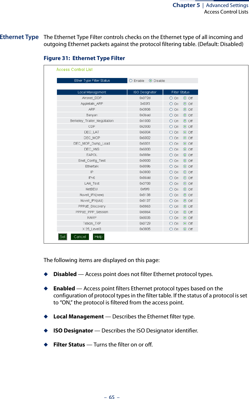 Chapter 5  |  Advanced SettingsAccess Control Lists–  65  –Ethernet Type The Ethernet Type Filter controls checks on the Ethernet type of all incoming and outgoing Ethernet packets against the protocol filtering table. (Default: Disabled)Figure 31:  Ethernet Type FilterThe following items are displayed on this page:◆Disabled — Access point does not filter Ethernet protocol types.◆Enabled — Access point filters Ethernet protocol types based on the configuration of protocol types in the filter table. If the status of a protocol is set to “ON,” the protocol is filtered from the access point.◆Local Management — Describes the Ethernet filter type.◆ISO Designator — Describes the ISO Designator identifier.◆Filter Status — Turns the filter on or off.