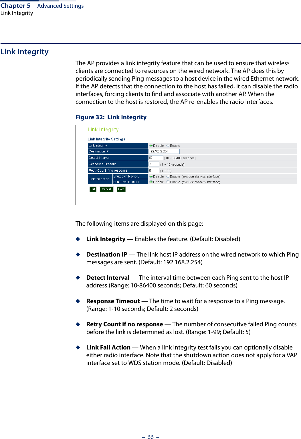 Chapter 5  |  Advanced SettingsLink Integrity–  66  –Link IntegrityThe AP provides a link integrity feature that can be used to ensure that wireless clients are connected to resources on the wired network. The AP does this by periodically sending Ping messages to a host device in the wired Ethernet network. If the AP detects that the connection to the host has failed, it can disable the radio interfaces, forcing clients to find and associate with another AP. When the connection to the host is restored, the AP re-enables the radio interfaces.Figure 32:  Link IntegrityThe following items are displayed on this page:◆Link Integrity — Enables the feature. (Default: Disabled)◆Destination IP — The link host IP address on the wired network to which Ping messages are sent. (Default: 192.168.2.254)◆Detect Interval — The interval time between each Ping sent to the host IP address.(Range: 10-86400 seconds; Default: 60 seconds)◆Response Timeout — The time to wait for a response to a Ping message. (Range: 1-10 seconds; Default: 2 seconds)◆Retry Count if no response — The number of consecutive failed Ping counts before the link is determined as lost. (Range: 1-99; Default: 5)◆Link Fail Action — When a link integrity test fails you can optionally disable either radio interface. Note that the shutdown action does not apply for a VAP interface set to WDS station mode. (Default: Disabled)