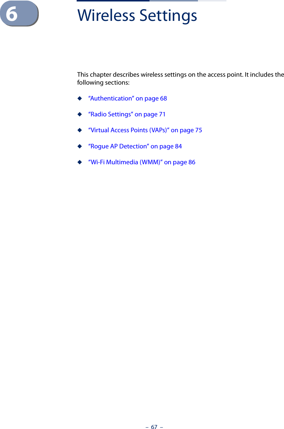 –  67  –6Wireless SettingsThis chapter describes wireless settings on the access point. It includes the following sections:◆“Authentication” on page 68◆“Radio Settings” on page 71◆“Virtual Access Points (VAPs)” on page 75◆“Rogue AP Detection” on page 84◆“Wi-Fi Multimedia (WMM)” on page 86