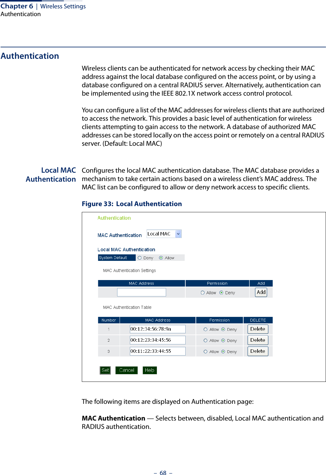 Chapter 6  |  Wireless SettingsAuthentication–  68  –AuthenticationWireless clients can be authenticated for network access by checking their MAC address against the local database configured on the access point, or by using a database configured on a central RADIUS server. Alternatively, authentication can be implemented using the IEEE 802.1X network access control protocol.You can configure a list of the MAC addresses for wireless clients that are authorized to access the network. This provides a basic level of authentication for wireless clients attempting to gain access to the network. A database of authorized MAC addresses can be stored locally on the access point or remotely on a central RADIUS server. (Default: Local MAC)Local MACAuthenticationConfigures the local MAC authentication database. The MAC database provides a mechanism to take certain actions based on a wireless client’s MAC address. The MAC list can be configured to allow or deny network access to specific clients.Figure 33:  Local AuthenticationThe following items are displayed on Authentication page:MAC Authentication — Selects between, disabled, Local MAC authentication and RADIUS authentication.