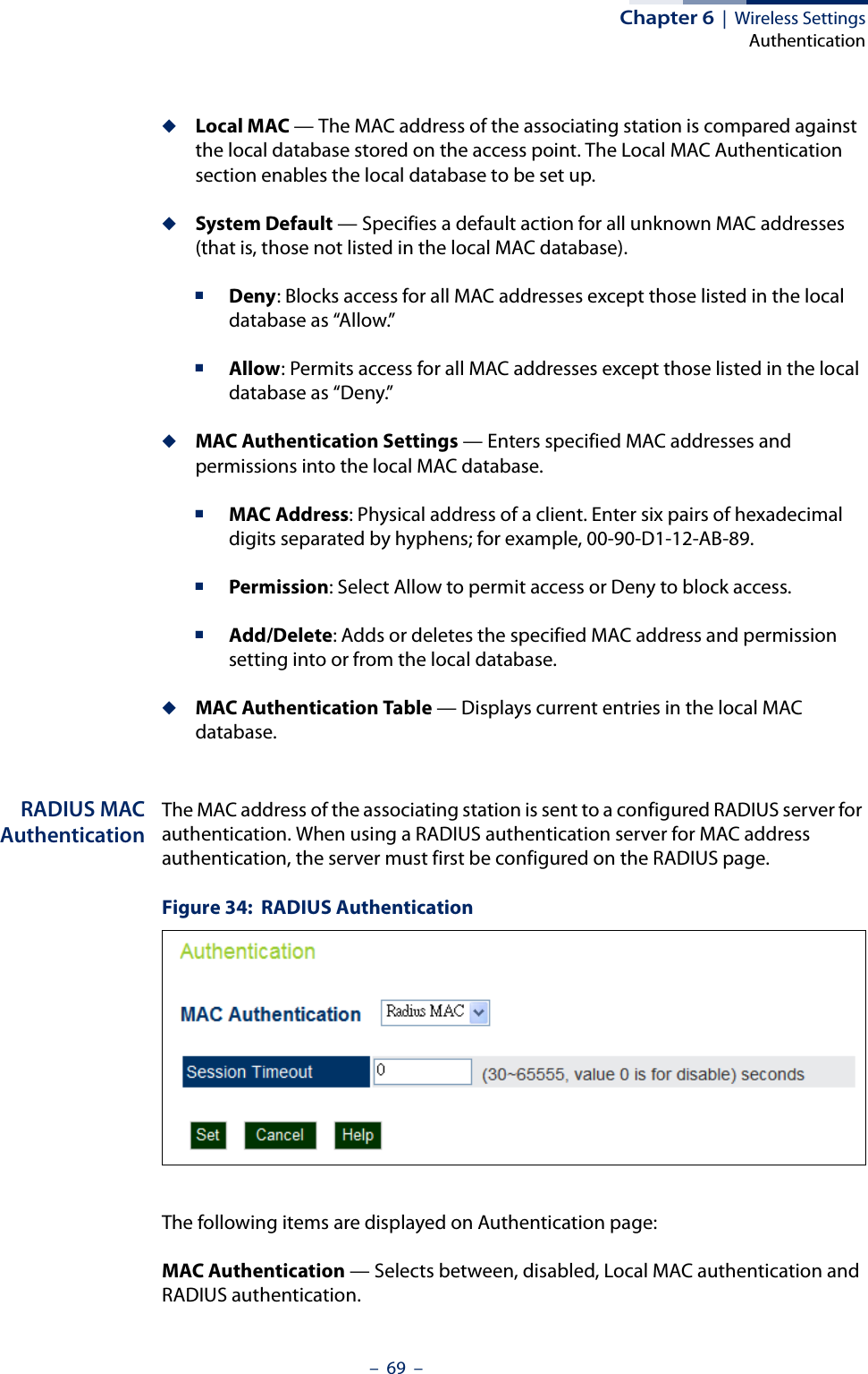 Chapter 6  |  Wireless SettingsAuthentication–  69  –◆Local MAC — The MAC address of the associating station is compared against the local database stored on the access point. The Local MAC Authentication section enables the local database to be set up.◆System Default — Specifies a default action for all unknown MAC addresses (that is, those not listed in the local MAC database).■Deny: Blocks access for all MAC addresses except those listed in the local database as “Allow.” ■Allow: Permits access for all MAC addresses except those listed in the local database as “Deny.”◆MAC Authentication Settings — Enters specified MAC addresses and permissions into the local MAC database.■MAC Address: Physical address of a client. Enter six pairs of hexadecimal digits separated by hyphens; for example, 00-90-D1-12-AB-89.■Permission: Select Allow to permit access or Deny to block access.■Add/Delete: Adds or deletes the specified MAC address and permission setting into or from the local database.◆MAC Authentication Table — Displays current entries in the local MAC database.RADIUS MACAuthenticationThe MAC address of the associating station is sent to a configured RADIUS server for authentication. When using a RADIUS authentication server for MAC address authentication, the server must first be configured on the RADIUS page.Figure 34:  RADIUS AuthenticationThe following items are displayed on Authentication page:MAC Authentication — Selects between, disabled, Local MAC authentication and RADIUS authentication.