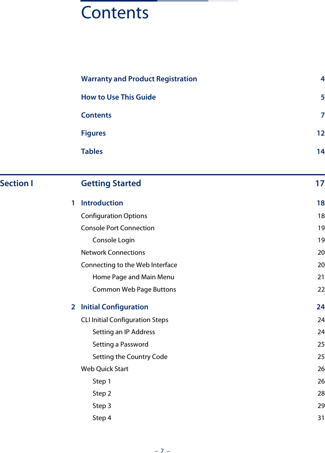 –  7  –ContentsWarranty and Product Registration  4How to Use This Guide  5Contents 7Figures 12Tables 14Section I Getting Started 171 Introduction 18Configuration Options  18Console Port Connection  19Console Login  19Network Connections  20Connecting to the Web Interface  20Home Page and Main Menu  21Common Web Page Buttons  222 Initial Configuration  24CLI Initial Configuration Steps  24Setting an IP Address  24Setting a Password  25Setting the Country Code  25Web Quick Start  26Step 1  26Step 2  28Step 3  29Step 4  31