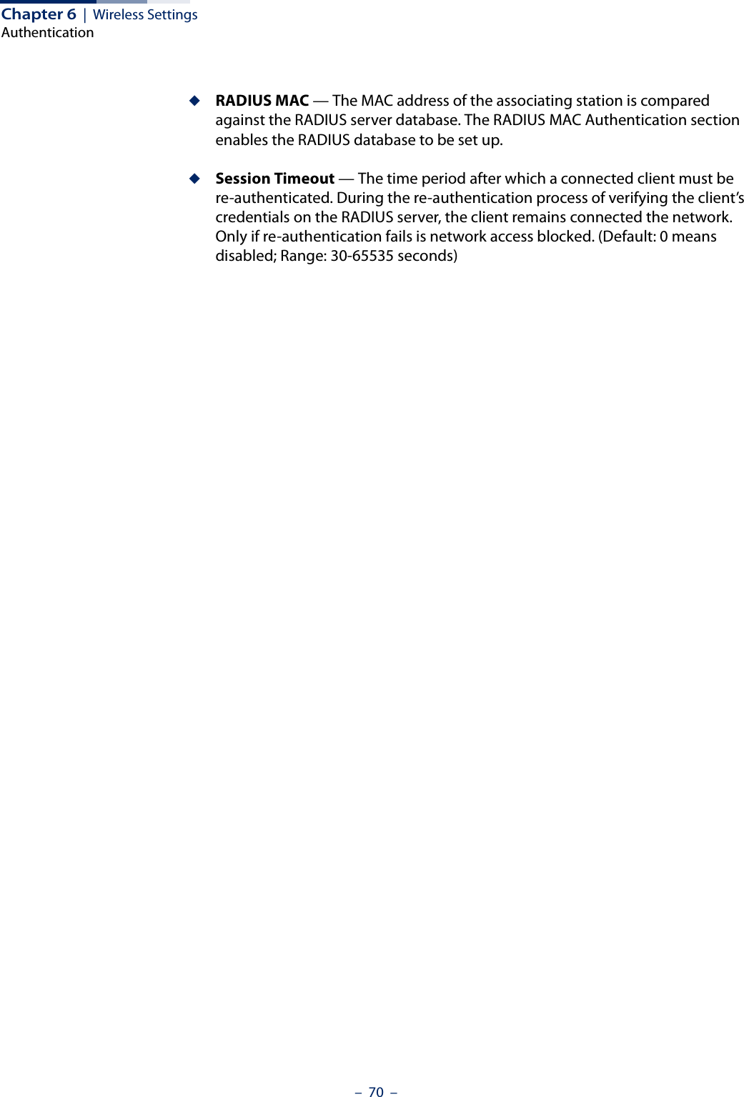 Chapter 6  |  Wireless SettingsAuthentication–  70  –◆RADIUS MAC — The MAC address of the associating station is compared against the RADIUS server database. The RADIUS MAC Authentication section enables the RADIUS database to be set up.◆Session Timeout — The time period after which a connected client must be re-authenticated. During the re-authentication process of verifying the client’s credentials on the RADIUS server, the client remains connected the network. Only if re-authentication fails is network access blocked. (Default: 0 means disabled; Range: 30-65535 seconds)