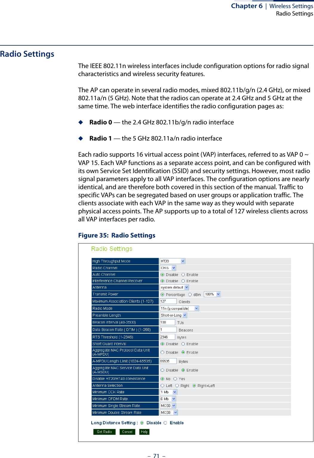 Chapter 6  |  Wireless SettingsRadio Settings–  71  –Radio SettingsThe IEEE 802.11n wireless interfaces include configuration options for radio signal characteristics and wireless security features.The AP can operate in several radio modes, mixed 802.11b/g/n (2.4 GHz), or mixed 802.11a/n (5 GHz). Note that the radios can operate at 2.4 GHz and 5 GHz at the same time. The web interface identifies the radio configuration pages as:◆Radio 0 — the 2.4 GHz 802.11b/g/n radio interface◆Radio 1 — the 5 GHz 802.11a/n radio interfaceEach radio supports 16 virtual access point (VAP) interfaces, referred to as VAP 0 ~ VAP 15. Each VAP functions as a separate access point, and can be configured with its own Service Set Identification (SSID) and security settings. However, most radio signal parameters apply to all VAP interfaces. The configuration options are nearly identical, and are therefore both covered in this section of the manual. Traffic to specific VAPs can be segregated based on user groups or application traffic. The clients associate with each VAP in the same way as they would with separate physical access points. The AP supports up to a total of 127 wireless clients across all VAP interfaces per radio. Figure 35:  Radio Settings