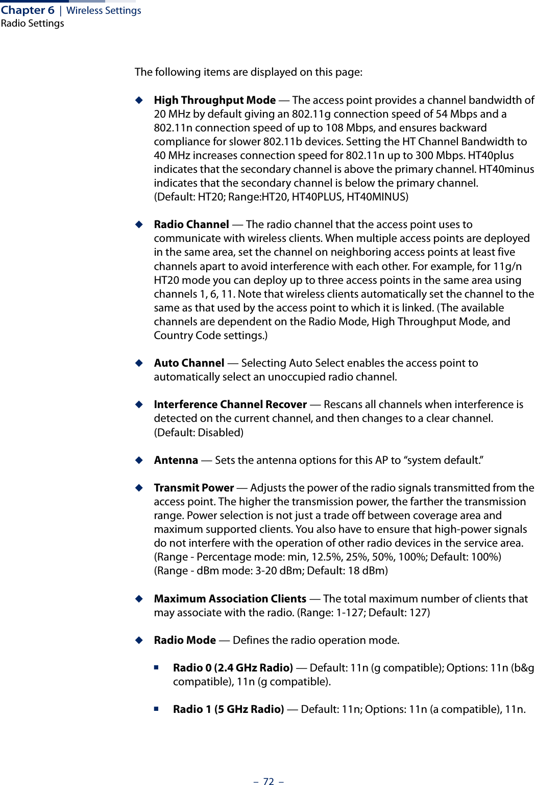 Chapter 6  |  Wireless SettingsRadio Settings–  72  –The following items are displayed on this page:◆High Throughput Mode — The access point provides a channel bandwidth of 20 MHz by default giving an 802.11g connection speed of 54 Mbps and a 802.11n connection speed of up to 108 Mbps, and ensures backward compliance for slower 802.11b devices. Setting the HT Channel Bandwidth to 40 MHz increases connection speed for 802.11n up to 300 Mbps. HT40plus indicates that the secondary channel is above the primary channel. HT40minus indicates that the secondary channel is below the primary channel.(Default: HT20; Range:HT20, HT40PLUS, HT40MINUS)◆Radio Channel — The radio channel that the access point uses to communicate with wireless clients. When multiple access points are deployed in the same area, set the channel on neighboring access points at least five channels apart to avoid interference with each other. For example, for 11g/n HT20 mode you can deploy up to three access points in the same area using channels 1, 6, 11. Note that wireless clients automatically set the channel to the same as that used by the access point to which it is linked. (The available channels are dependent on the Radio Mode, High Throughput Mode, and Country Code settings.)◆Auto Channel — Selecting Auto Select enables the access point to automatically select an unoccupied radio channel.◆Interference Channel Recover — Rescans all channels when interference is detected on the current channel, and then changes to a clear channel. (Default: Disabled)◆Antenna — Sets the antenna options for this AP to “system default.”◆Transmit Power — Adjusts the power of the radio signals transmitted from the access point. The higher the transmission power, the farther the transmission range. Power selection is not just a trade off between coverage area and maximum supported clients. You also have to ensure that high-power signals do not interfere with the operation of other radio devices in the service area. (Range - Percentage mode: min, 12.5%, 25%, 50%, 100%; Default: 100%)(Range - dBm mode: 3-20 dBm; Default: 18 dBm)◆Maximum Association Clients — The total maximum number of clients that may associate with the radio. (Range: 1-127; Default: 127)◆Radio Mode — Defines the radio operation mode. ■Radio 0 (2.4 GHz Radio) — Default: 11n (g compatible); Options: 11n (b&amp;g compatible), 11n (g compatible).■Radio 1 (5 GHz Radio) — Default: 11n; Options: 11n (a compatible), 11n.