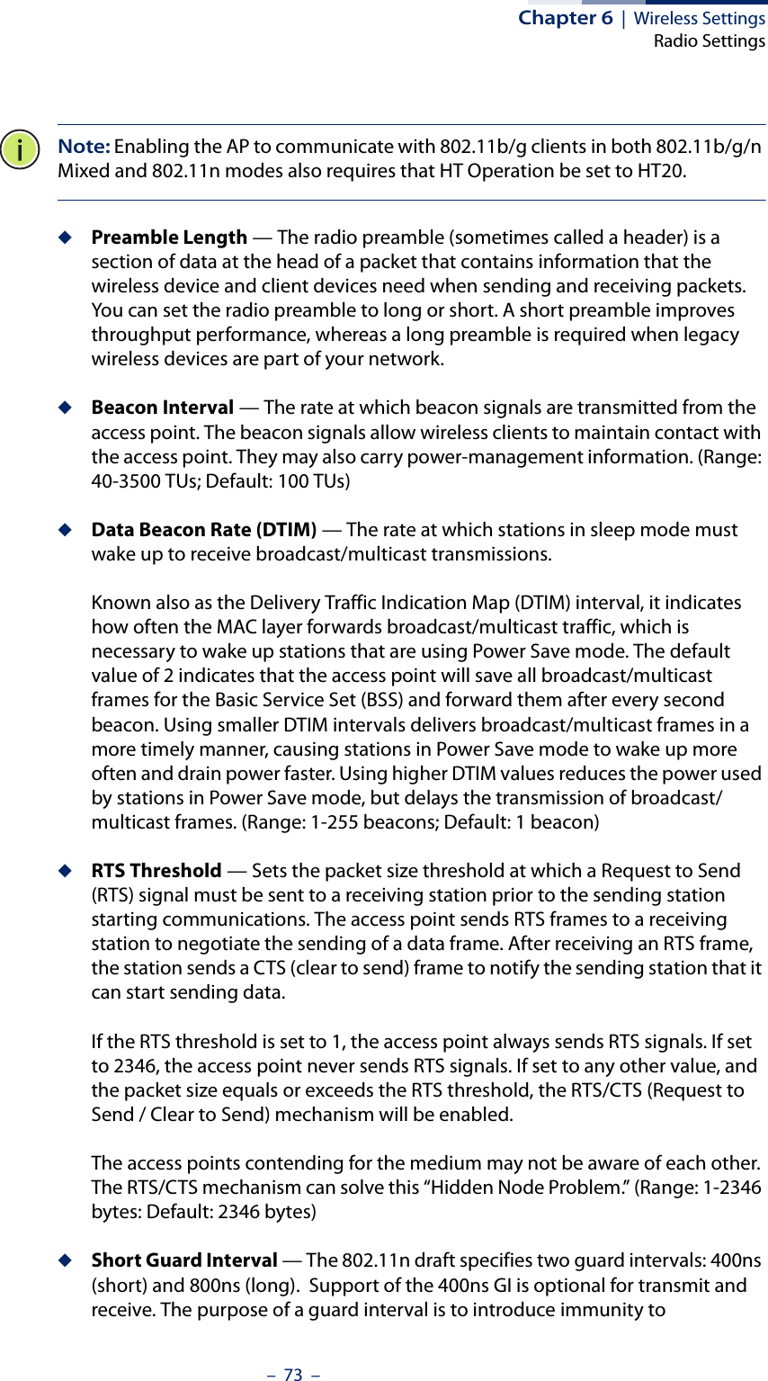 Chapter 6  |  Wireless SettingsRadio Settings–  73  –Note: Enabling the AP to communicate with 802.11b/g clients in both 802.11b/g/n Mixed and 802.11n modes also requires that HT Operation be set to HT20.◆Preamble Length — The radio preamble (sometimes called a header) is a section of data at the head of a packet that contains information that the wireless device and client devices need when sending and receiving packets. You can set the radio preamble to long or short. A short preamble improves throughput performance, whereas a long preamble is required when legacy wireless devices are part of your network.◆Beacon Interval — The rate at which beacon signals are transmitted from the access point. The beacon signals allow wireless clients to maintain contact with the access point. They may also carry power-management information. (Range: 40-3500 TUs; Default: 100 TUs)◆Data Beacon Rate (DTIM) — The rate at which stations in sleep mode must wake up to receive broadcast/multicast transmissions. Known also as the Delivery Traffic Indication Map (DTIM) interval, it indicates how often the MAC layer forwards broadcast/multicast traffic, which is necessary to wake up stations that are using Power Save mode. The default value of 2 indicates that the access point will save all broadcast/multicast frames for the Basic Service Set (BSS) and forward them after every second beacon. Using smaller DTIM intervals delivers broadcast/multicast frames in a more timely manner, causing stations in Power Save mode to wake up more often and drain power faster. Using higher DTIM values reduces the power used by stations in Power Save mode, but delays the transmission of broadcast/multicast frames. (Range: 1-255 beacons; Default: 1 beacon)◆RTS Threshold — Sets the packet size threshold at which a Request to Send (RTS) signal must be sent to a receiving station prior to the sending station starting communications. The access point sends RTS frames to a receiving station to negotiate the sending of a data frame. After receiving an RTS frame, the station sends a CTS (clear to send) frame to notify the sending station that it can start sending data.If the RTS threshold is set to 1, the access point always sends RTS signals. If set to 2346, the access point never sends RTS signals. If set to any other value, and the packet size equals or exceeds the RTS threshold, the RTS/CTS (Request to Send / Clear to Send) mechanism will be enabled.The access points contending for the medium may not be aware of each other. The RTS/CTS mechanism can solve this “Hidden Node Problem.” (Range: 1-2346 bytes: Default: 2346 bytes)◆Short Guard Interval — The 802.11n draft specifies two guard intervals: 400ns (short) and 800ns (long).  Support of the 400ns GI is optional for transmit and receive. The purpose of a guard interval is to introduce immunity to 