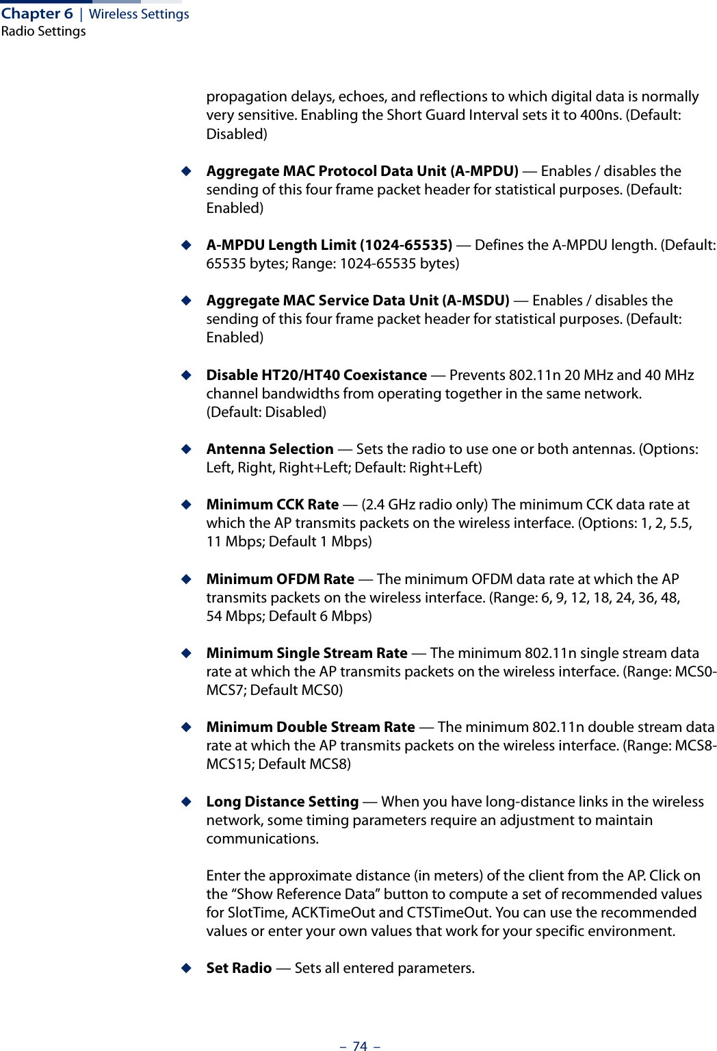 Chapter 6  |  Wireless SettingsRadio Settings–  74  –propagation delays, echoes, and reflections to which digital data is normally very sensitive. Enabling the Short Guard Interval sets it to 400ns. (Default: Disabled)◆Aggregate MAC Protocol Data Unit (A-MPDU) — Enables / disables the sending of this four frame packet header for statistical purposes. (Default: Enabled)◆A-MPDU Length Limit (1024-65535) — Defines the A-MPDU length. (Default: 65535 bytes; Range: 1024-65535 bytes)◆Aggregate MAC Service Data Unit (A-MSDU) — Enables / disables the sending of this four frame packet header for statistical purposes. (Default: Enabled)◆Disable HT20/HT40 Coexistance — Prevents 802.11n 20 MHz and 40 MHz channel bandwidths from operating together in the same network. (Default: Disabled)◆Antenna Selection — Sets the radio to use one or both antennas. (Options: Left, Right, Right+Left; Default: Right+Left)◆Minimum CCK Rate — (2.4 GHz radio only) The minimum CCK data rate at which the AP transmits packets on the wireless interface. (Options: 1, 2, 5.5, 11 Mbps; Default 1 Mbps)◆Minimum OFDM Rate — The minimum OFDM data rate at which the AP transmits packets on the wireless interface. (Range: 6, 9, 12, 18, 24, 36, 48, 54 Mbps; Default 6 Mbps)◆Minimum Single Stream Rate — The minimum 802.11n single stream data rate at which the AP transmits packets on the wireless interface. (Range: MCS0-MCS7; Default MCS0)◆Minimum Double Stream Rate — The minimum 802.11n double stream data rate at which the AP transmits packets on the wireless interface. (Range: MCS8-MCS15; Default MCS8)◆Long Distance Setting — When you have long-distance links in the wireless network, some timing parameters require an adjustment to maintain communications.Enter the approximate distance (in meters) of the client from the AP. Click on the “Show Reference Data” button to compute a set of recommended values for SlotTime, ACKTimeOut and CTSTimeOut. You can use the recommended values or enter your own values that work for your specific environment.◆Set Radio — Sets all entered parameters.