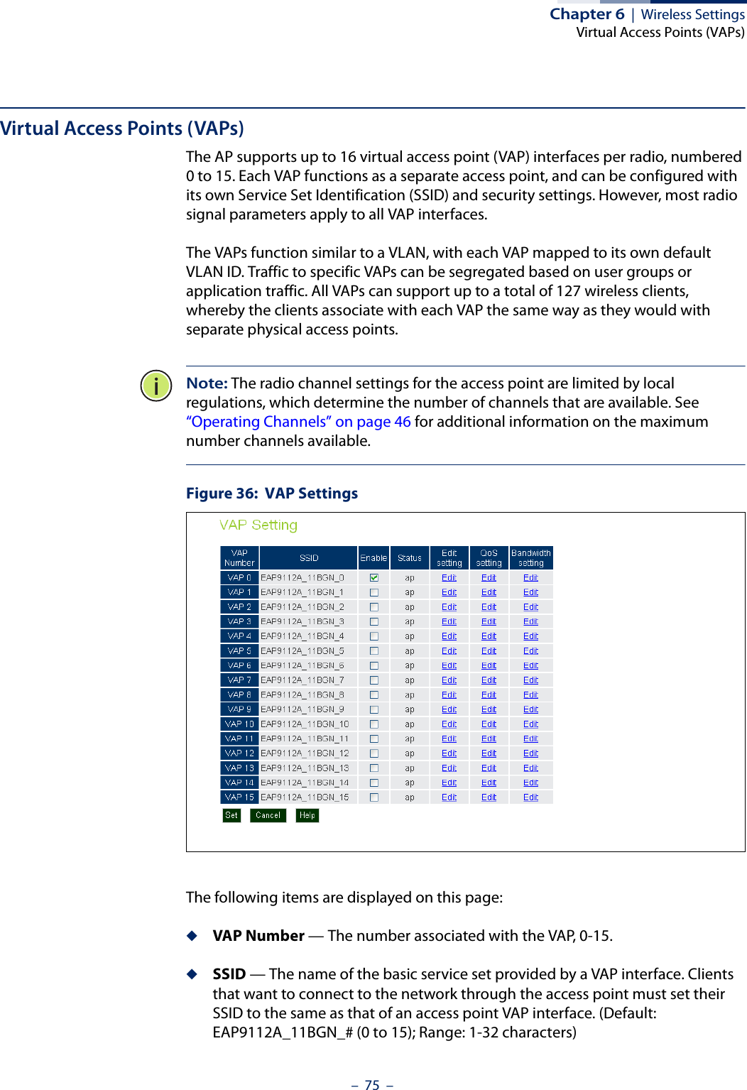 Chapter 6  |  Wireless SettingsVirtual Access Points (VAPs)–  75  –Virtual Access Points (VAPs)The AP supports up to 16 virtual access point (VAP) interfaces per radio, numbered 0 to 15. Each VAP functions as a separate access point, and can be configured with its own Service Set Identification (SSID) and security settings. However, most radio signal parameters apply to all VAP interfaces. The VAPs function similar to a VLAN, with each VAP mapped to its own default VLAN ID. Traffic to specific VAPs can be segregated based on user groups or application traffic. All VAPs can support up to a total of 127 wireless clients, whereby the clients associate with each VAP the same way as they would with separate physical access points. Note: The radio channel settings for the access point are limited by local regulations, which determine the number of channels that are available. See “Operating Channels” on page 46 for additional information on the maximum number channels available.Figure 36:  VAP SettingsThe following items are displayed on this page:◆VAP Number — The number associated with the VAP, 0-15.◆SSID — The name of the basic service set provided by a VAP interface. Clients that want to connect to the network through the access point must set their SSID to the same as that of an access point VAP interface. (Default: EAP9112A_11BGN_# (0 to 15); Range: 1-32 characters)