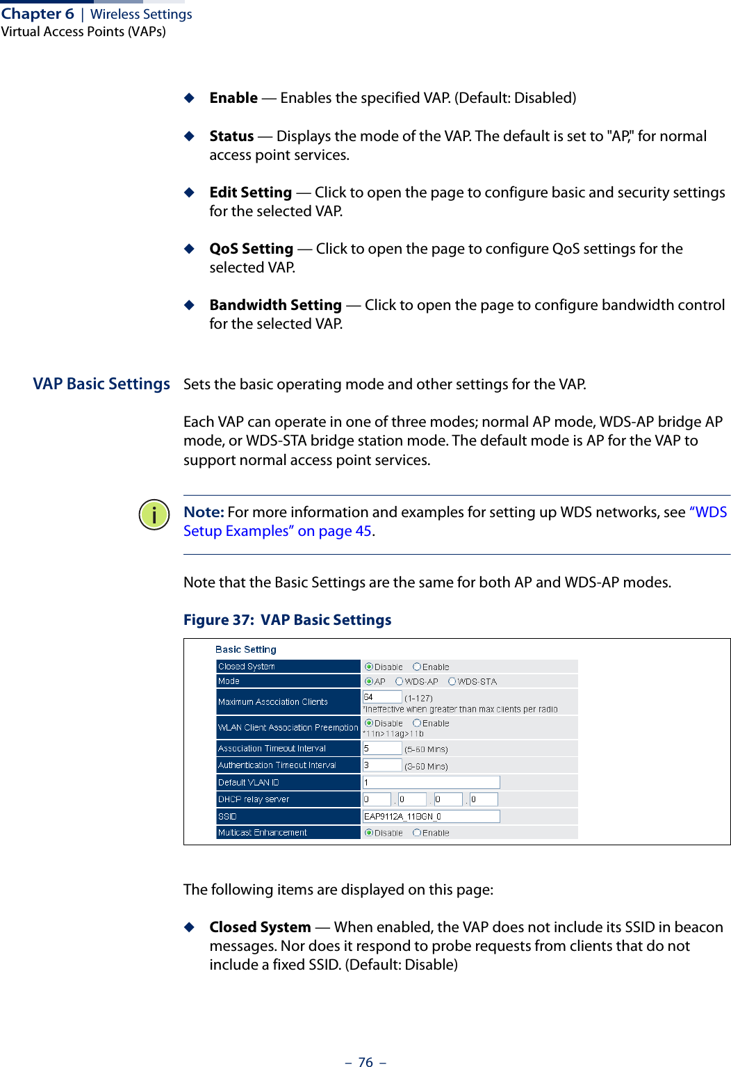 Chapter 6  |  Wireless SettingsVirtual Access Points (VAPs)–  76  –◆Enable — Enables the specified VAP. (Default: Disabled)◆Status — Displays the mode of the VAP. The default is set to &quot;AP,&quot; for normal access point services. ◆Edit Setting — Click to open the page to configure basic and security settings for the selected VAP.◆QoS Setting — Click to open the page to configure QoS settings for the selected VAP.◆Bandwidth Setting — Click to open the page to configure bandwidth control for the selected VAP.VAP Basic Settings Sets the basic operating mode and other settings for the VAP. Each VAP can operate in one of three modes; normal AP mode, WDS-AP bridge AP mode, or WDS-STA bridge station mode. The default mode is AP for the VAP to support normal access point services.Note: For more information and examples for setting up WDS networks, see “WDS Setup Examples” on page 45.Note that the Basic Settings are the same for both AP and WDS-AP modes.Figure 37:  VAP Basic SettingsThe following items are displayed on this page:◆Closed System — When enabled, the VAP does not include its SSID in beacon messages. Nor does it respond to probe requests from clients that do not include a fixed SSID. (Default: Disable)