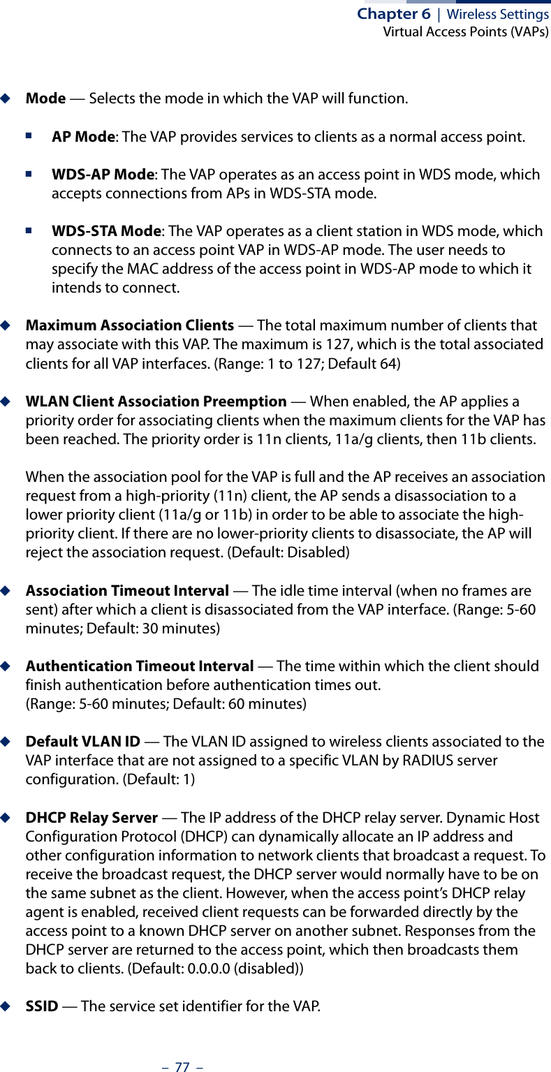 Chapter 6  |  Wireless SettingsVirtual Access Points (VAPs)–  77  –◆Mode — Selects the mode in which the VAP will function.■AP Mode: The VAP provides services to clients as a normal access point.■WDS-AP Mode: The VAP operates as an access point in WDS mode, which accepts connections from APs in WDS-STA mode.■WDS-STA Mode: The VAP operates as a client station in WDS mode, which connects to an access point VAP in WDS-AP mode. The user needs to specify the MAC address of the access point in WDS-AP mode to which it intends to connect.◆Maximum Association Clients — The total maximum number of clients that may associate with this VAP. The maximum is 127, which is the total associated clients for all VAP interfaces. (Range: 1 to 127; Default 64)◆WLAN Client Association Preemption — When enabled, the AP applies a priority order for associating clients when the maximum clients for the VAP has been reached. The priority order is 11n clients, 11a/g clients, then 11b clients. When the association pool for the VAP is full and the AP receives an association request from a high-priority (11n) client, the AP sends a disassociation to a lower priority client (11a/g or 11b) in order to be able to associate the high-priority client. If there are no lower-priority clients to disassociate, the AP will reject the association request. (Default: Disabled)◆Association Timeout Interval — The idle time interval (when no frames are sent) after which a client is disassociated from the VAP interface. (Range: 5-60 minutes; Default: 30 minutes)◆Authentication Timeout Interval — The time within which the client should finish authentication before authentication times out. (Range: 5-60 minutes; Default: 60 minutes)◆Default VLAN ID — The VLAN ID assigned to wireless clients associated to the VAP interface that are not assigned to a specific VLAN by RADIUS server configuration. (Default: 1)◆DHCP Relay Server — The IP address of the DHCP relay server. Dynamic Host Configuration Protocol (DHCP) can dynamically allocate an IP address and other configuration information to network clients that broadcast a request. To receive the broadcast request, the DHCP server would normally have to be on the same subnet as the client. However, when the access point’s DHCP relay agent is enabled, received client requests can be forwarded directly by the access point to a known DHCP server on another subnet. Responses from the DHCP server are returned to the access point, which then broadcasts them back to clients. (Default: 0.0.0.0 (disabled))◆SSID — The service set identifier for the VAP.