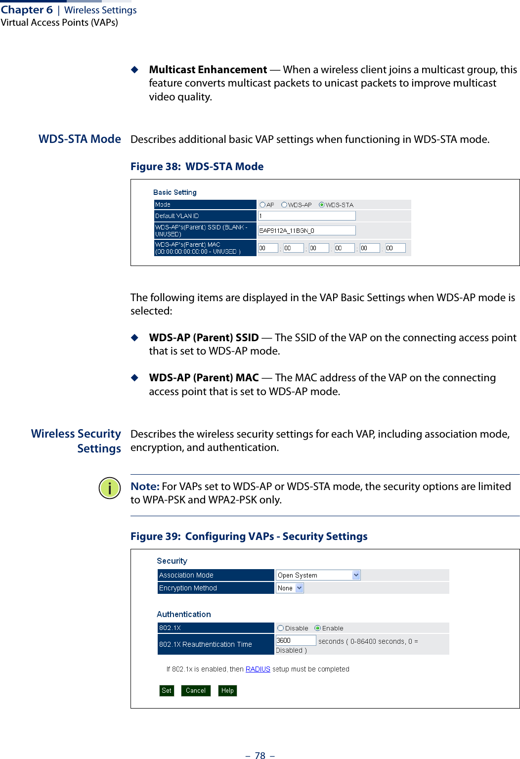 Chapter 6  |  Wireless SettingsVirtual Access Points (VAPs)–  78  –◆Multicast Enhancement — When a wireless client joins a multicast group, this feature converts multicast packets to unicast packets to improve multicast video quality. WDS-STA Mode Describes additional basic VAP settings when functioning in WDS-STA mode.Figure 38:  WDS-STA ModeThe following items are displayed in the VAP Basic Settings when WDS-AP mode is selected:◆WDS-AP (Parent) SSID — The SSID of the VAP on the connecting access point that is set to WDS-AP mode.◆WDS-AP (Parent) MAC — The MAC address of the VAP on the connecting access point that is set to WDS-AP mode.Wireless SecuritySettingsDescribes the wireless security settings for each VAP, including association mode, encryption, and authentication.Note: For VAPs set to WDS-AP or WDS-STA mode, the security options are limited to WPA-PSK and WPA2-PSK only.Figure 39:  Configuring VAPs - Security Settings