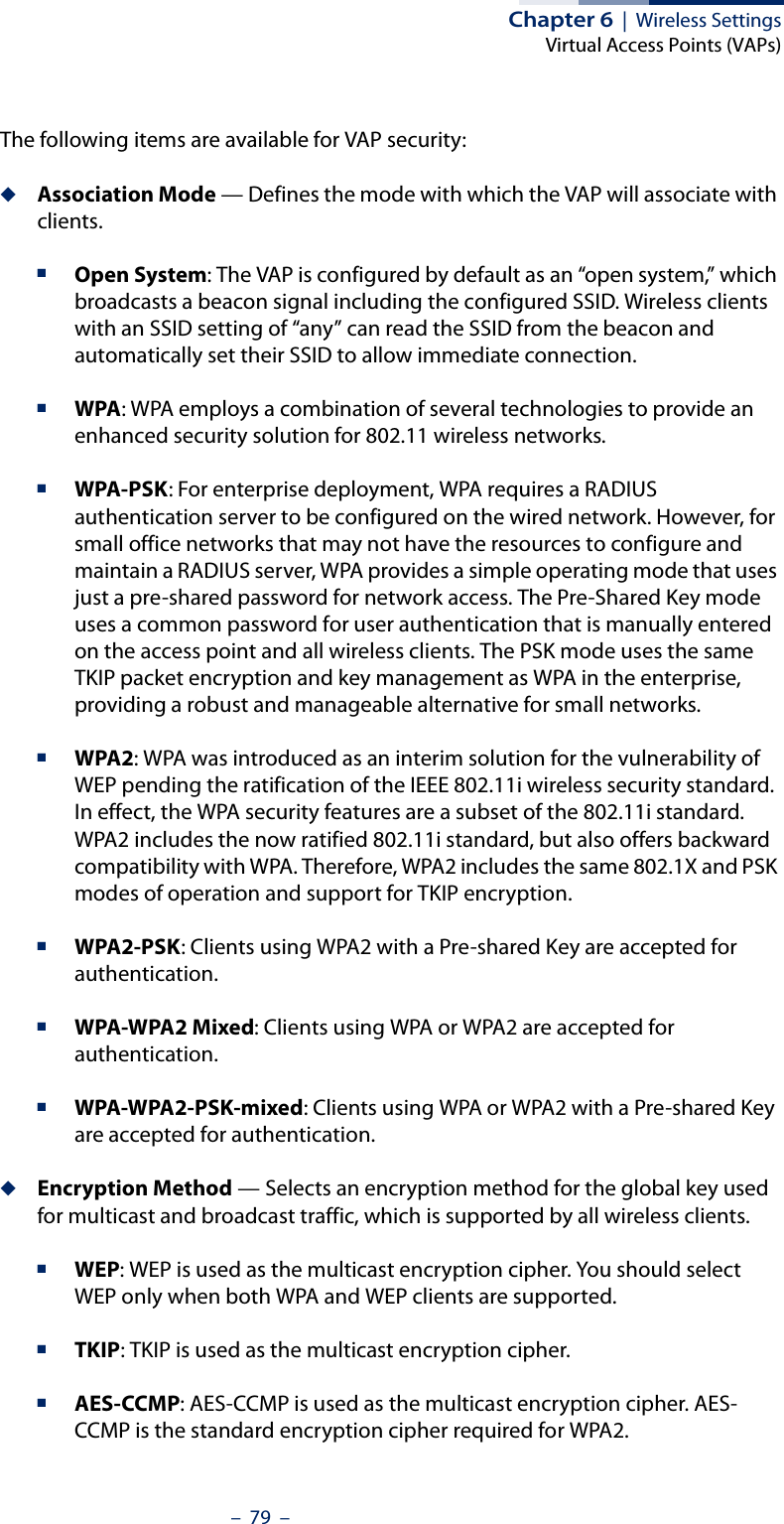 Chapter 6  |  Wireless SettingsVirtual Access Points (VAPs)–  79  –The following items are available for VAP security:◆Association Mode — Defines the mode with which the VAP will associate with clients.■Open System: The VAP is configured by default as an “open system,” which broadcasts a beacon signal including the configured SSID. Wireless clients with an SSID setting of “any” can read the SSID from the beacon and automatically set their SSID to allow immediate connection. ■WPA: WPA employs a combination of several technologies to provide an enhanced security solution for 802.11 wireless networks.■WPA-PSK: For enterprise deployment, WPA requires a RADIUS authentication server to be configured on the wired network. However, for small office networks that may not have the resources to configure and maintain a RADIUS server, WPA provides a simple operating mode that uses just a pre-shared password for network access. The Pre-Shared Key mode uses a common password for user authentication that is manually entered on the access point and all wireless clients. The PSK mode uses the same TKIP packet encryption and key management as WPA in the enterprise, providing a robust and manageable alternative for small networks.■WPA2: WPA was introduced as an interim solution for the vulnerability of WEP pending the ratification of the IEEE 802.11i wireless security standard. In effect, the WPA security features are a subset of the 802.11i standard. WPA2 includes the now ratified 802.11i standard, but also offers backward compatibility with WPA. Therefore, WPA2 includes the same 802.1X and PSK modes of operation and support for TKIP encryption. ■WPA2-PSK: Clients using WPA2 with a Pre-shared Key are accepted for authentication.■WPA-WPA2 Mixed: Clients using WPA or WPA2 are accepted for authentication.■WPA-WPA2-PSK-mixed: Clients using WPA or WPA2 with a Pre-shared Key are accepted for authentication.◆Encryption Method — Selects an encryption method for the global key used for multicast and broadcast traffic, which is supported by all wireless clients.■WEP: WEP is used as the multicast encryption cipher. You should select WEP only when both WPA and WEP clients are supported. ■TKIP: TKIP is used as the multicast encryption cipher.■AES-CCMP: AES-CCMP is used as the multicast encryption cipher. AES-CCMP is the standard encryption cipher required for WPA2.