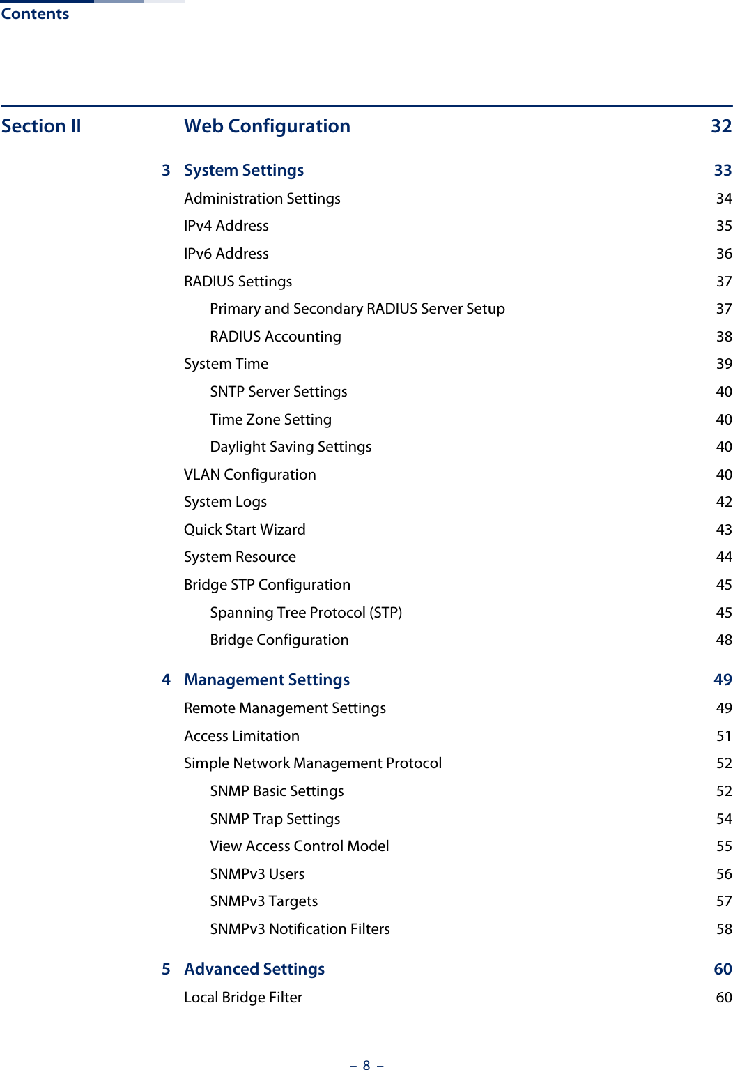 Contents –  8  –Section II Web Configuration 323 System Settings  33Administration Settings  34IPv4 Address  35IPv6 Address  36RADIUS Settings  37Primary and Secondary RADIUS Server Setup  37RADIUS Accounting  38System Time  39SNTP Server Settings  40Time Zone Setting  40Daylight Saving Settings  40VLAN Configuration  40System Logs  42Quick Start Wizard  43System Resource  44Bridge STP Configuration  45Spanning Tree Protocol (STP)  45Bridge Configuration  484 Management Settings  49Remote Management Settings  49Access Limitation  51Simple Network Management Protocol  52SNMP Basic Settings  52SNMP Trap Settings  54View Access Control Model  55SNMPv3 Users  56SNMPv3 Targets  57SNMPv3 Notification Filters  585 Advanced Settings  60Local Bridge Filter  60