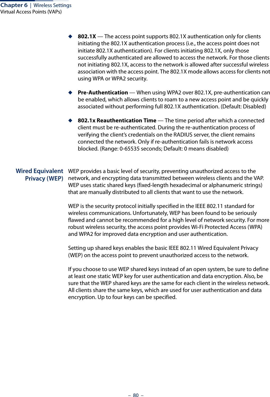 Chapter 6  |  Wireless SettingsVirtual Access Points (VAPs)–  80  –◆802.1X — The access point supports 802.1X authentication only for clients initiating the 802.1X authentication process (i.e., the access point does not initiate 802.1X authentication). For clients initiating 802.1X, only those successfully authenticated are allowed to access the network. For those clients not initiating 802.1X, access to the network is allowed after successful wireless association with the access point. The 802.1X mode allows access for clients not using WPA or WPA2 security.◆Pre-Authentication — When using WPA2 over 802.1X, pre-authentication can be enabled, which allows clients to roam to a new access point and be quickly associated without performing full 802.1X authentication. (Default: Disabled)◆802.1x Reauthentication Time — The time period after which a connected client must be re-authenticated. During the re-authentication process of verifying the client’s credentials on the RADIUS server, the client remains connected the network. Only if re-authentication fails is network access blocked. (Range: 0-65535 seconds; Default: 0 means disabled)Wired EquivalentPrivacy (WEP)WEP provides a basic level of security, preventing unauthorized access to the network, and encrypting data transmitted between wireless clients and the VAP. WEP uses static shared keys (fixed-length hexadecimal or alphanumeric strings) that are manually distributed to all clients that want to use the network.WEP is the security protocol initially specified in the IEEE 802.11 standard for wireless communications. Unfortunately, WEP has been found to be seriously flawed and cannot be recommended for a high level of network security. For more robust wireless security, the access point provides Wi-Fi Protected Access (WPA) and WPA2 for improved data encryption and user authentication.Setting up shared keys enables the basic IEEE 802.11 Wired Equivalent Privacy (WEP) on the access point to prevent unauthorized access to the network.If you choose to use WEP shared keys instead of an open system, be sure to define at least one static WEP key for user authentication and data encryption. Also, be sure that the WEP shared keys are the same for each client in the wireless network. All clients share the same keys, which are used for user authentication and data encryption. Up to four keys can be specified. 