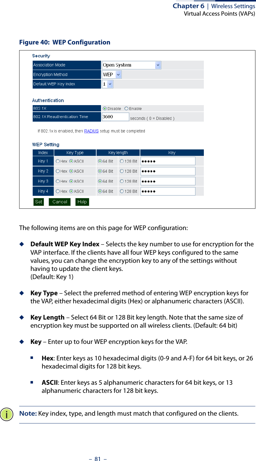 Chapter 6  |  Wireless SettingsVirtual Access Points (VAPs)–  81  –Figure 40:  WEP ConfigurationThe following items are on this page for WEP configuration:◆Default WEP Key Index – Selects the key number to use for encryption for the VAP interface. If the clients have all four WEP keys configured to the same values, you can change the encryption key to any of the settings without having to update the client keys. (Default: Key 1)◆Key Type – Select the preferred method of entering WEP encryption keys for the VAP, either hexadecimal digits (Hex) or alphanumeric characters (ASCII).◆Key Length – Select 64 Bit or 128 Bit key length. Note that the same size of encryption key must be supported on all wireless clients. (Default: 64 bit)◆Key – Enter up to four WEP encryption keys for the VAP.■Hex: Enter keys as 10 hexadecimal digits (0-9 and A-F) for 64 bit keys, or 26 hexadecimal digits for 128 bit keys.■ASCII: Enter keys as 5 alphanumeric characters for 64 bit keys, or 13 alphanumeric characters for 128 bit keys.Note: Key index, type, and length must match that configured on the clients.