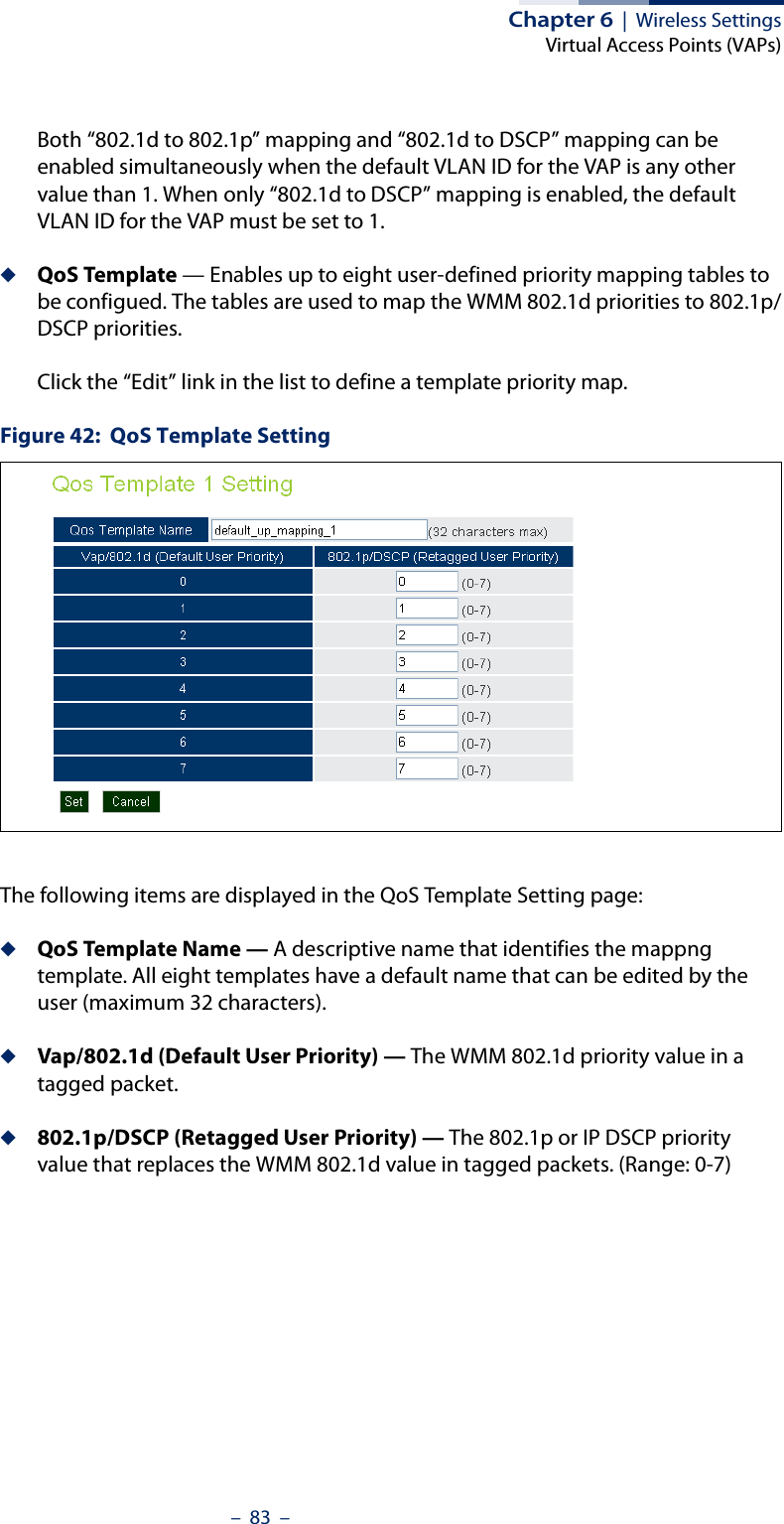 Chapter 6  |  Wireless SettingsVirtual Access Points (VAPs)–  83  –Both “802.1d to 802.1p” mapping and “802.1d to DSCP” mapping can be enabled simultaneously when the default VLAN ID for the VAP is any other value than 1. When only “802.1d to DSCP” mapping is enabled, the default VLAN ID for the VAP must be set to 1.◆QoS Template — Enables up to eight user-defined priority mapping tables to be configued. The tables are used to map the WMM 802.1d priorities to 802.1p/DSCP priorities.Click the “Edit” link in the list to define a template priority map.Figure 42:  QoS Template SettingThe following items are displayed in the QoS Template Setting page:◆QoS Template Name — A descriptive name that identifies the mappng template. All eight templates have a default name that can be edited by the user (maximum 32 characters).◆Vap/802.1d (Default User Priority) — The WMM 802.1d priority value in a tagged packet. ◆802.1p/DSCP (Retagged User Priority) — The 802.1p or IP DSCP priority value that replaces the WMM 802.1d value in tagged packets. (Range: 0-7)