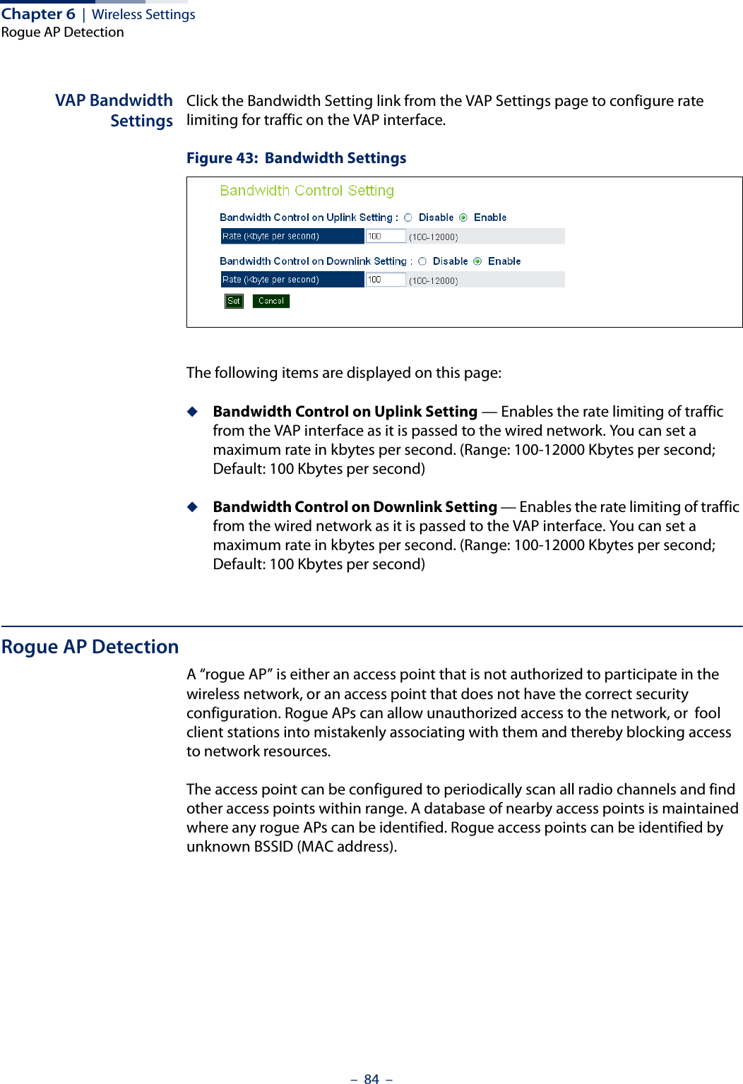 Chapter 6  |  Wireless SettingsRogue AP Detection–  84  –VAP BandwidthSettingsClick the Bandwidth Setting link from the VAP Settings page to configure rate limiting for traffic on the VAP interface.Figure 43:  Bandwidth SettingsThe following items are displayed on this page:◆Bandwidth Control on Uplink Setting — Enables the rate limiting of traffic from the VAP interface as it is passed to the wired network. You can set a maximum rate in kbytes per second. (Range: 100-12000 Kbytes per second; Default: 100 Kbytes per second)◆Bandwidth Control on Downlink Setting — Enables the rate limiting of traffic from the wired network as it is passed to the VAP interface. You can set a maximum rate in kbytes per second. (Range: 100-12000 Kbytes per second; Default: 100 Kbytes per second)Rogue AP DetectionA “rogue AP” is either an access point that is not authorized to participate in the wireless network, or an access point that does not have the correct security configuration. Rogue APs can allow unauthorized access to the network, or  fool client stations into mistakenly associating with them and thereby blocking access to network resources. The access point can be configured to periodically scan all radio channels and find other access points within range. A database of nearby access points is maintained where any rogue APs can be identified. Rogue access points can be identified by unknown BSSID (MAC address).