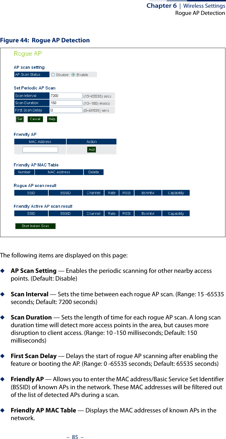 Chapter 6  |  Wireless SettingsRogue AP Detection–  85  –Figure 44:  Rogue AP DetectionThe following items are displayed on this page:◆AP Scan Setting — Enables the periodic scanning for other nearby access points. (Default: Disable)◆Scan Interval — Sets the time between each rogue AP scan. (Range: 15 -65535 seconds; Default: 7200 seconds)◆Scan Duration — Sets the length of time for each rogue AP scan. A long scan duration time will detect more access points in the area, but causes more disruption to client access. (Range: 10 -150 milliseconds; Default: 150 milliseconds)◆First Scan Delay — Delays the start of rogue AP scanning after enabling the feature or booting the AP. (Range: 0 -65535 seconds; Default: 65535 seconds)◆Friendly AP — Allows you to enter the MAC address/Basic Service Set Identifier (BSSID) of known APs in the network. These MAC addresses will be filtered out of the list of detected APs during a scan.◆Friendly AP MAC Table — Displays the MAC addresses of known APs in the network.