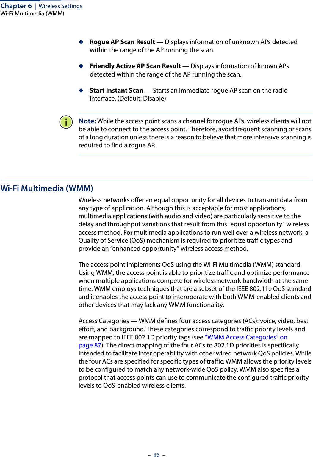 Chapter 6  |  Wireless SettingsWi-Fi Multimedia (WMM)–  86  –◆Rogue AP Scan Result — Displays information of unknown APs detected within the range of the AP running the scan.◆Friendly Active AP Scan Result — Displays information of known APs detected within the range of the AP running the scan.  ◆Start Instant Scan — Starts an immediate rogue AP scan on the radio interface. (Default: Disable)Note: While the access point scans a channel for rogue APs, wireless clients will not be able to connect to the access point. Therefore, avoid frequent scanning or scans of a long duration unless there is a reason to believe that more intensive scanning is required to find a rogue AP.Wi-Fi Multimedia (WMM)Wireless networks offer an equal opportunity for all devices to transmit data from any type of application. Although this is acceptable for most applications, multimedia applications (with audio and video) are particularly sensitive to the delay and throughput variations that result from this “equal opportunity” wireless access method. For multimedia applications to run well over a wireless network, a Quality of Service (QoS) mechanism is required to prioritize traffic types and provide an “enhanced opportunity” wireless access method.The access point implements QoS using the Wi-Fi Multimedia (WMM) standard. Using WMM, the access point is able to prioritize traffic and optimize performance when multiple applications compete for wireless network bandwidth at the same time. WMM employs techniques that are a subset of the IEEE 802.11e QoS standard and it enables the access point to interoperate with both WMM-enabled clients and other devices that may lack any WMM functionality.Access Categories — WMM defines four access categories (ACs): voice, video, best effort, and background. These categories correspond to traffic priority levels and are mapped to IEEE 802.1D priority tags (see “WMM Access Categories” on page 87). The direct mapping of the four ACs to 802.1D priorities is specifically intended to facilitate inter operability with other wired network QoS policies. While the four ACs are specified for specific types of traffic, WMM allows the priority levels to be configured to match any network-wide QoS policy. WMM also specifies a protocol that access points can use to communicate the configured traffic priority levels to QoS-enabled wireless clients.