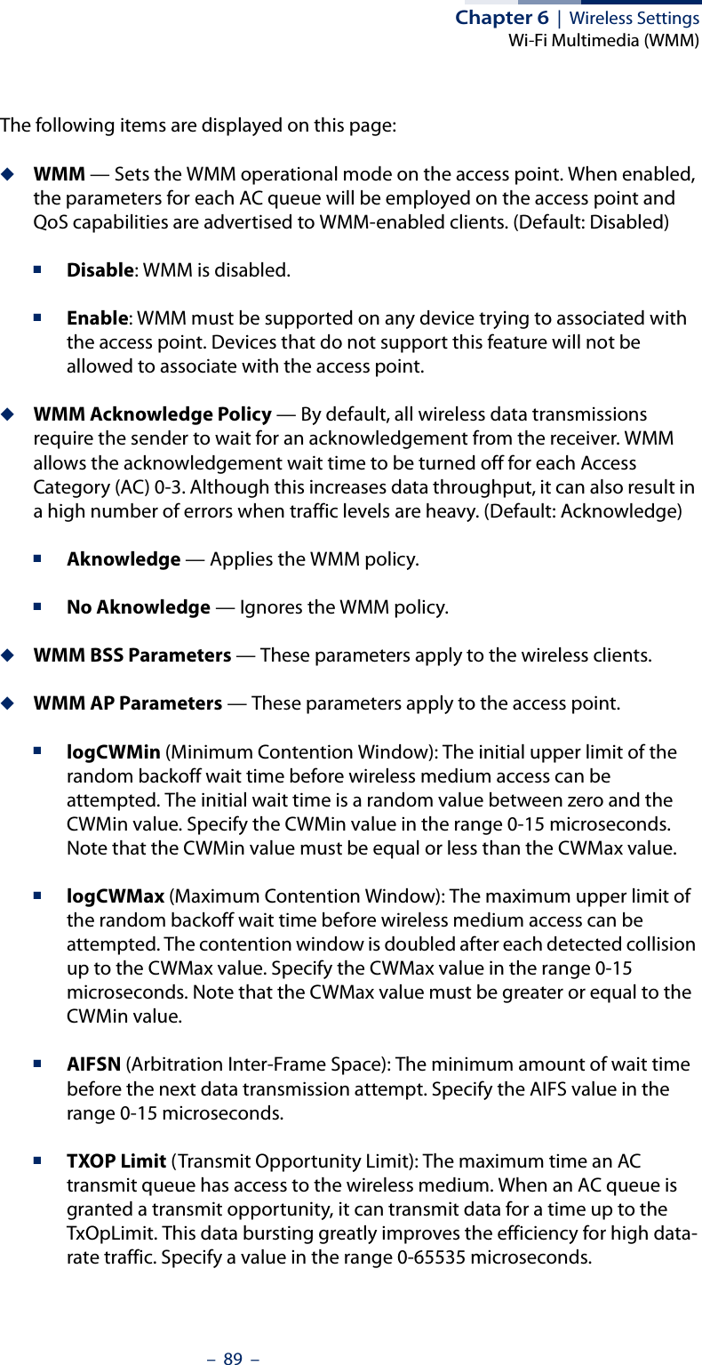 Chapter 6  |  Wireless SettingsWi-Fi Multimedia (WMM)–  89  –The following items are displayed on this page:◆WMM — Sets the WMM operational mode on the access point. When enabled, the parameters for each AC queue will be employed on the access point and QoS capabilities are advertised to WMM-enabled clients. (Default: Disabled)■Disable: WMM is disabled.■Enable: WMM must be supported on any device trying to associated with the access point. Devices that do not support this feature will not be allowed to associate with the access point.◆WMM Acknowledge Policy — By default, all wireless data transmissions require the sender to wait for an acknowledgement from the receiver. WMM allows the acknowledgement wait time to be turned off for each Access Category (AC) 0-3. Although this increases data throughput, it can also result in a high number of errors when traffic levels are heavy. (Default: Acknowledge)■Aknowledge — Applies the WMM policy.■No Aknowledge — Ignores the WMM policy.◆WMM BSS Parameters — These parameters apply to the wireless clients.◆WMM AP Parameters — These parameters apply to the access point.■logCWMin (Minimum Contention Window): The initial upper limit of the random backoff wait time before wireless medium access can be attempted. The initial wait time is a random value between zero and the CWMin value. Specify the CWMin value in the range 0-15 microseconds. Note that the CWMin value must be equal or less than the CWMax value.■logCWMax (Maximum Contention Window): The maximum upper limit of the random backoff wait time before wireless medium access can be attempted. The contention window is doubled after each detected collision up to the CWMax value. Specify the CWMax value in the range 0-15 microseconds. Note that the CWMax value must be greater or equal to the CWMin value. ■AIFSN (Arbitration Inter-Frame Space): The minimum amount of wait time before the next data transmission attempt. Specify the AIFS value in the range 0-15 microseconds. ■TXOP Limit (Transmit Opportunity Limit): The maximum time an AC transmit queue has access to the wireless medium. When an AC queue is granted a transmit opportunity, it can transmit data for a time up to the TxOpLimit. This data bursting greatly improves the efficiency for high data-rate traffic. Specify a value in the range 0-65535 microseconds.