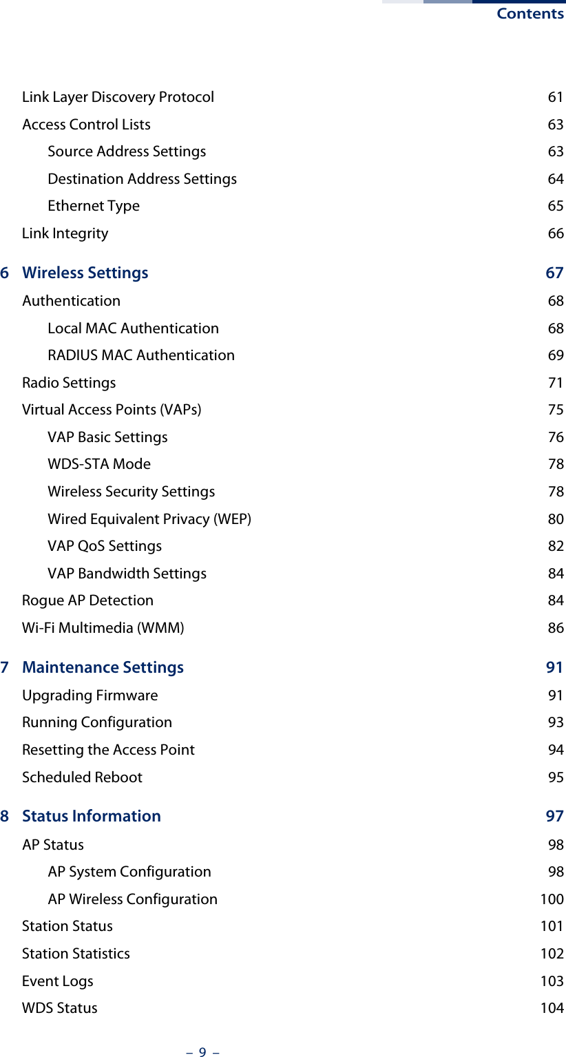 Contents–  9  –Link Layer Discovery Protocol  61Access Control Lists  63Source Address Settings  63Destination Address Settings  64Ethernet Type  65Link Integrity  666 Wireless Settings  67Authentication 68Local MAC Authentication  68RADIUS MAC Authentication  69Radio Settings  71Virtual Access Points (VAPs)  75VAP Basic Settings  76WDS-STA Mode  78Wireless Security Settings  78Wired Equivalent Privacy (WEP)  80VAP QoS Settings  82VAP Bandwidth Settings  84Rogue AP Detection  84Wi-Fi Multimedia (WMM)  867 Maintenance Settings  91Upgrading Firmware  91Running Configuration  93Resetting the Access Point  94Scheduled Reboot  958 Status Information  97AP Status  98AP System Configuration  98AP Wireless Configuration  100Station Status  101Station Statistics  102Event Logs  103WDS Status  104