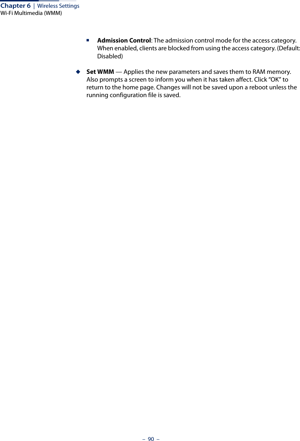 Chapter 6  |  Wireless SettingsWi-Fi Multimedia (WMM)–  90  –■Admission Control: The admission control mode for the access category. When enabled, clients are blocked from using the access category. (Default: Disabled) ◆Set WMM — Applies the new parameters and saves them to RAM memory. Also prompts a screen to inform you when it has taken affect. Click “OK” to return to the home page. Changes will not be saved upon a reboot unless the running configuration file is saved.